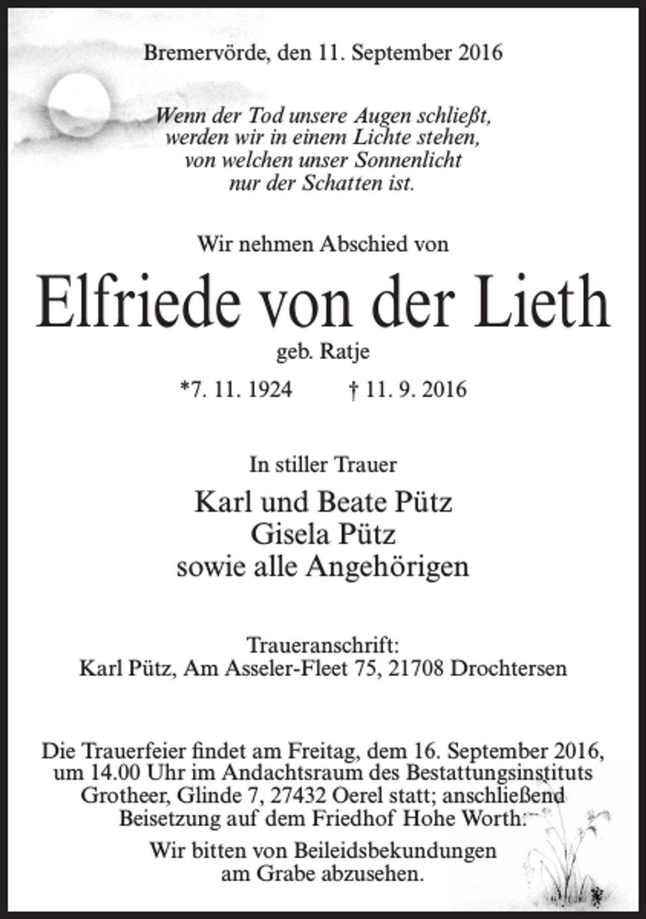<p>Bremervörde, den 11. September 2016<br />Wenn der Tod unsere Augen schließt,<br />werden wir in einem Lichte stehen,<br />von welchen unser Sonnenlicht<br />nur der Schatten ist.<br />Wir nehmen Abschied von</p><p>Elfriede von der Lieth<br />geb. Ratje</p><p>*7. 11. 1924</p><p>† 11. 9. 2016</p><p>In stiller Trauer</p><p>Karl und Beate Pütz<br />Gisela Pütz<br />sowie alle Angehörigen<br />Traueranschrift:<br />Karl Pütz, Am Asseler-Fleet 75, 21708 Drochtersen</p><p>Die Trauerfeier findet am Freitag, dem 16. September 2016,<br />um 14.00 Uhr im Andachtsraum des Bestattungsinstituts<br />Grotheer, Glinde 7, 27432 Oerel statt; anschließend<br />Beisetzung auf dem Friedhof Hohe Worth.<br />Wir bitten von Beileidsbekundungen<br />am Grabe abzusehen.</p>