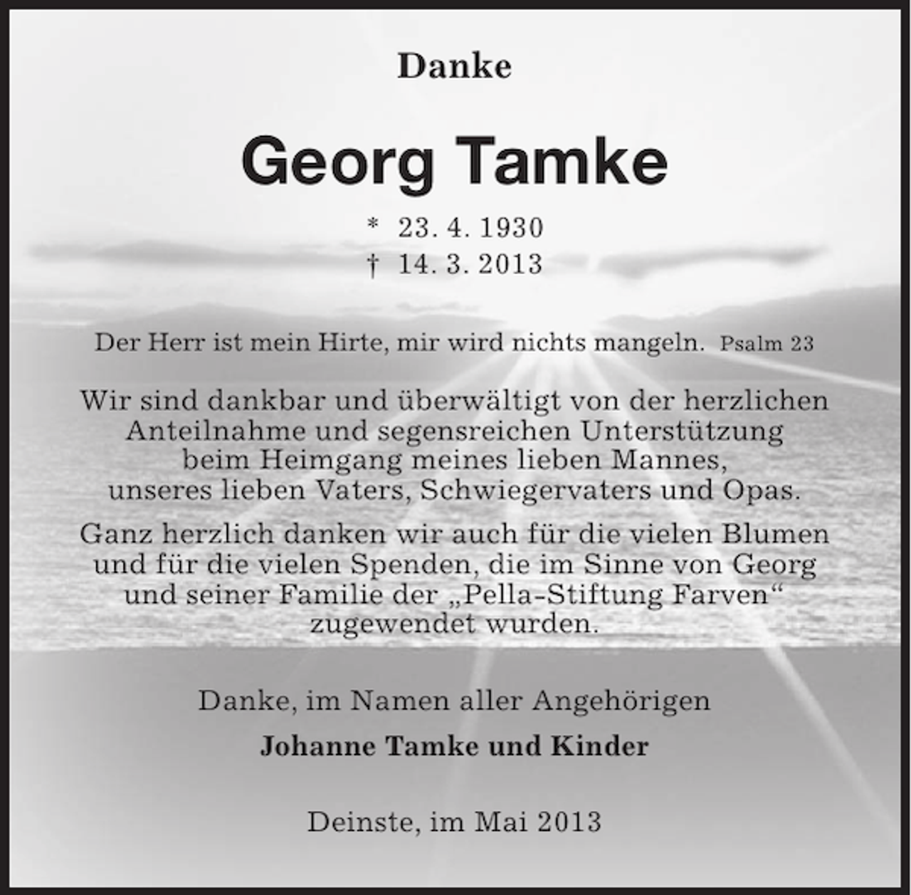 <p>Danke</p><p>Georg Tamke<br />* 23. 4. 1930<br />† 14. 3. 2013<br />Der Herr ist mein Hirte, mir wird nichts mangeln. Psalm 23</p><p>Wir sind dankbar und überwältigt von der herzlichen<br />Anteilnahme und segensreichen Unterstützung<br />beim Heimgang meines lieben Mannes,<br />unseres lieben Vaters, Schwiegervaters und Opas.<br />Ganz herzlich danken wir auch für die vielen Blumen<br />und für die vielen Spenden, die im Sinne von Georg<br />und seiner Familie der „Pella-Stiftung Farven“<br />zugewendet wurden.<br />Danke, im Namen aller Angehörigen<br />Johanne Tamke und Kinder<br />Deinste, im Mai 2013</p>
