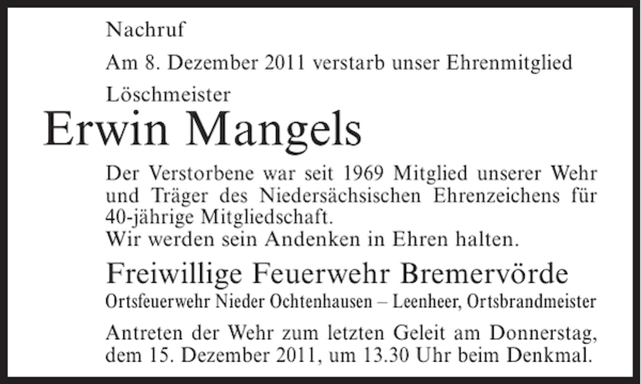 <p>Nachruf<br />Am 8. Dezember 2011 verstarb unser Ehrenmitglied<br />Löschmeister</p><p>Erwin Mangels<br />Der Verstorbene war seit 1969 Mitglied unserer Wehr<br />und Träger des Niedersächsischen Ehrenzeichens für<br />40-jährige Mitgliedschaft.<br />Wir werden sein Andenken in Ehren halten.</p><p>Freiwillige Feuerwehr Bremervörde<br />Ortsfeuerwehr Nieder Ochtenhausen – Leenheer, Ortsbrandmeister</p><p>Antreten der Wehr zum letzten Geleit am Donnerstag,<br />dem 15. Dezember 2011, um 13.30 Uhr beim Denkmal.</p>