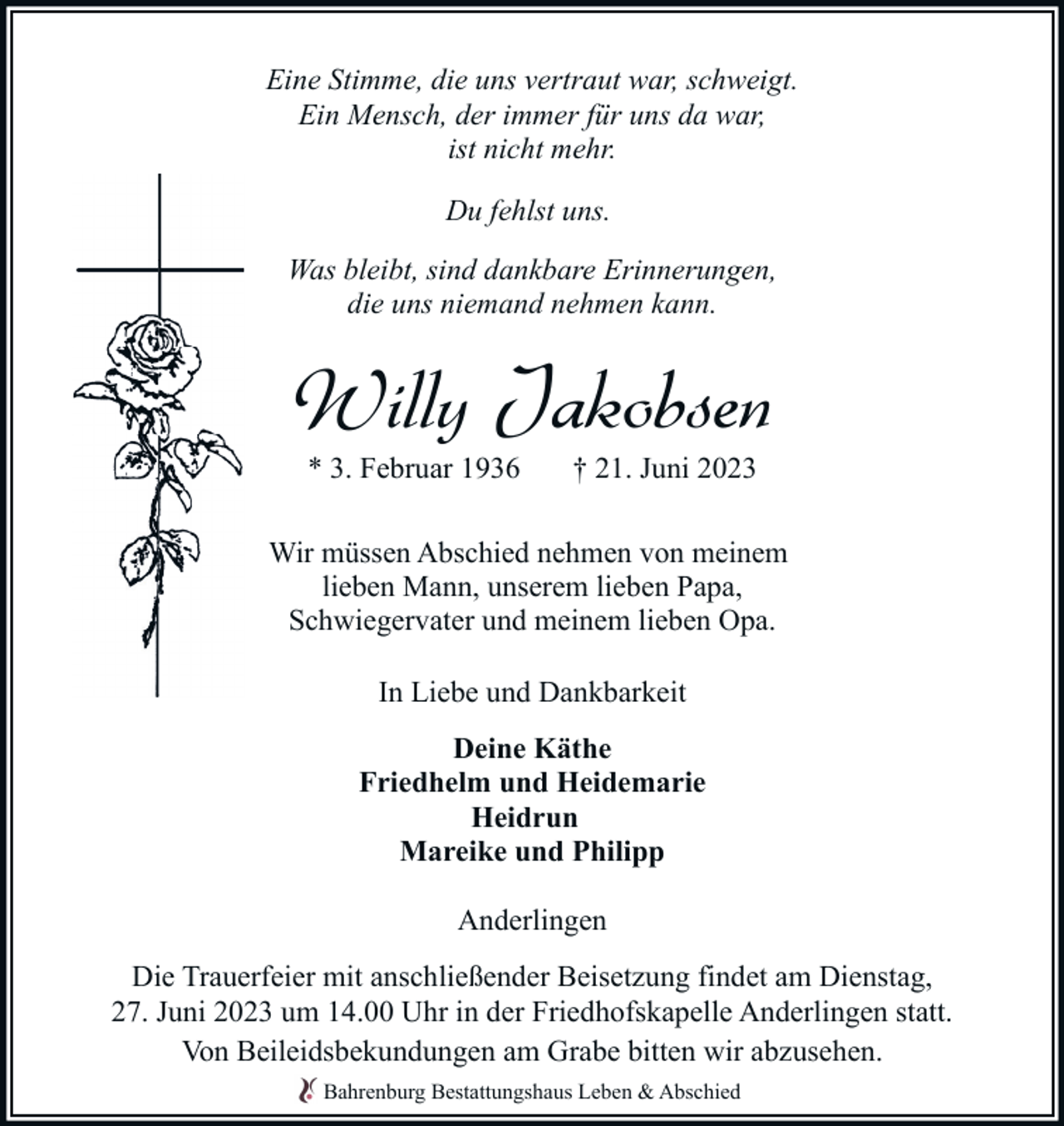 <p>Eine Stimme, die uns vertraut war, schweigt.<br />Ein Mensch, der immer für uns da war,<br />ist nicht mehr.<br />Du fehlst uns.<br />Was bleibt, sind dankbare Erinnerungen,<br />die uns niemand nehmen kann.</p><p>Willy Jakobsen<br />* 3. Februar 1936</p><p>† 21. Juni 2023</p><p>Wir müssen Abschied nehmen von meinem<br />lieben Mann, unserem lieben Papa,<br />Schwiegervater und meinem lieben Opa.<br />In Liebe und Dankbarkeit<br />Deine Käthe<br />Friedhelm und Heidemarie<br />Heidrun<br />Mareike und Philipp<br />Anderlingen<br />Die Trauerfeier mit anschließender Beisetzung findet am Dienstag,<br />27. Juni 2023 um 14.00 Uhr in der Friedhofskapelle Anderlingen statt.<br />Von Beileidsbekundungen am Grabe bitten wir abzusehen.<br />Bahrenburg Bestattungshaus Leben &amp; Abschied</p>