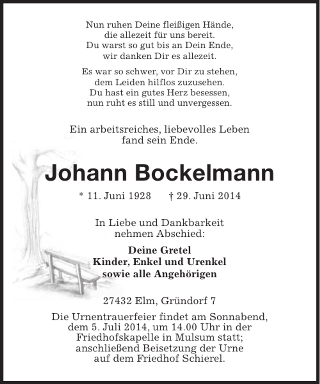 <p>Nun ruhen Deine fleißigen Hände,<br />die allezeit für uns bereit.<br />Du warst so gut bis an Dein Ende,<br />wir danken Dir es allezeit.<br />Es war so schwer, vor Dir zu stehen,<br />dem Leiden hilflos zuzusehen.<br />Du hast ein gutes Herz besessen,<br />nun ruht es still und unvergessen.</p><p>Ein arbeitsreiches, liebevolles Leben<br />fand sein Ende.</p><p>Johann Bockelmann<br />* 11. Juni 1928</p><p>† 29. Juni 2014</p><p>In Liebe und Dankbarkeit<br />nehmen Abschied:<br />Deine Gretel<br />Kinder, Enkel und Urenkel<br />sowie alle Angehörigen<br />27432 Elm, Gründorf 7<br />Die Urnentrauerfeier findet am Sonnabend,<br />dem 5. Juli 2014, um 14.00 Uhr in der<br />Friedhofskapelle in Mulsum statt;<br />anschließend Beisetzung der Urne<br />auf dem Friedhof Schierel.</p>