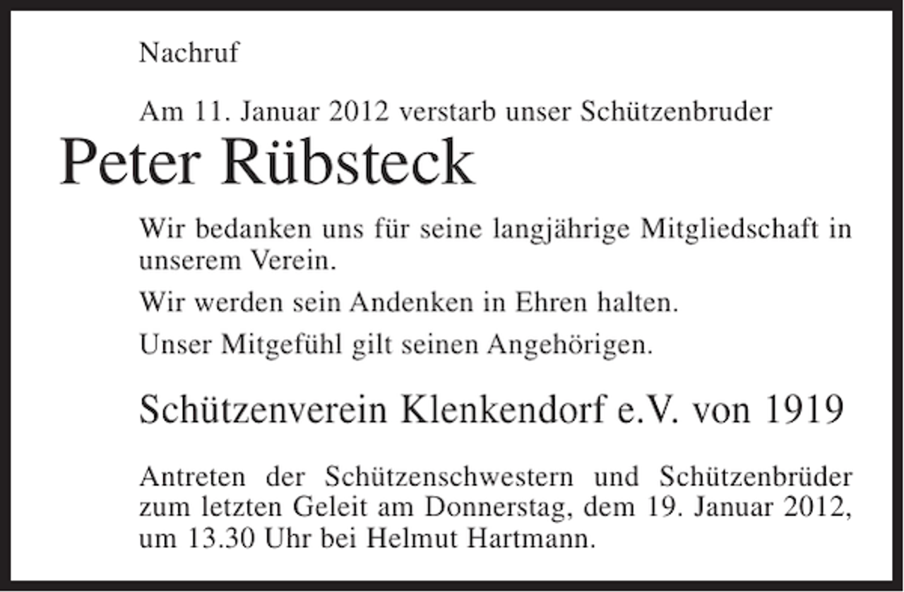 <p>Nachruf<br />Am 11. Januar 2012 verstarb unser Schützenbruder</p><p>Peter Rübsteck<br />Wir bedanken uns für seine langjährige Mitgliedschaft in<br />unserem Verein.<br />Wir werden sein Andenken in Ehren halten.<br />Unser Mitgefühl gilt seinen Angehörigen.</p><p>Schützenverein Klenkendorf e.V. von 1919<br />Antreten der Schützenschwestern und Schützenbrüder<br />zum letzten Geleit am Donnerstag, dem 19. Januar 2012,<br />um 13.30 Uhr bei Helmut Hartmann.</p>