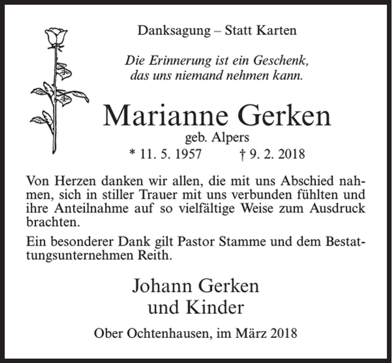 <p>Danksagung – Statt Karten<br />Die Erinnerung ist ein Geschenk,<br />das uns niemand nehmen kann.</p><p>Marianne Gerken<br />geb. Alpers<br />* 11. 5. 1957<br />† 9. 2. 2018</p><p>Von Herzen danken wir allen, die mit uns Abschied nahmen, sich in stiller Trauer mit uns verbunden fühlten und<br />ihre Anteilnahme auf so vielfältige Weise zum Ausdruck<br />brachten.<br />Ein besonderer Dank gilt Pastor Stamme und dem Bestattungsunternehmen Reith.</p><p>Johann Gerken<br />und Kinder<br />Ober Ochtenhausen, im März 2018</p>