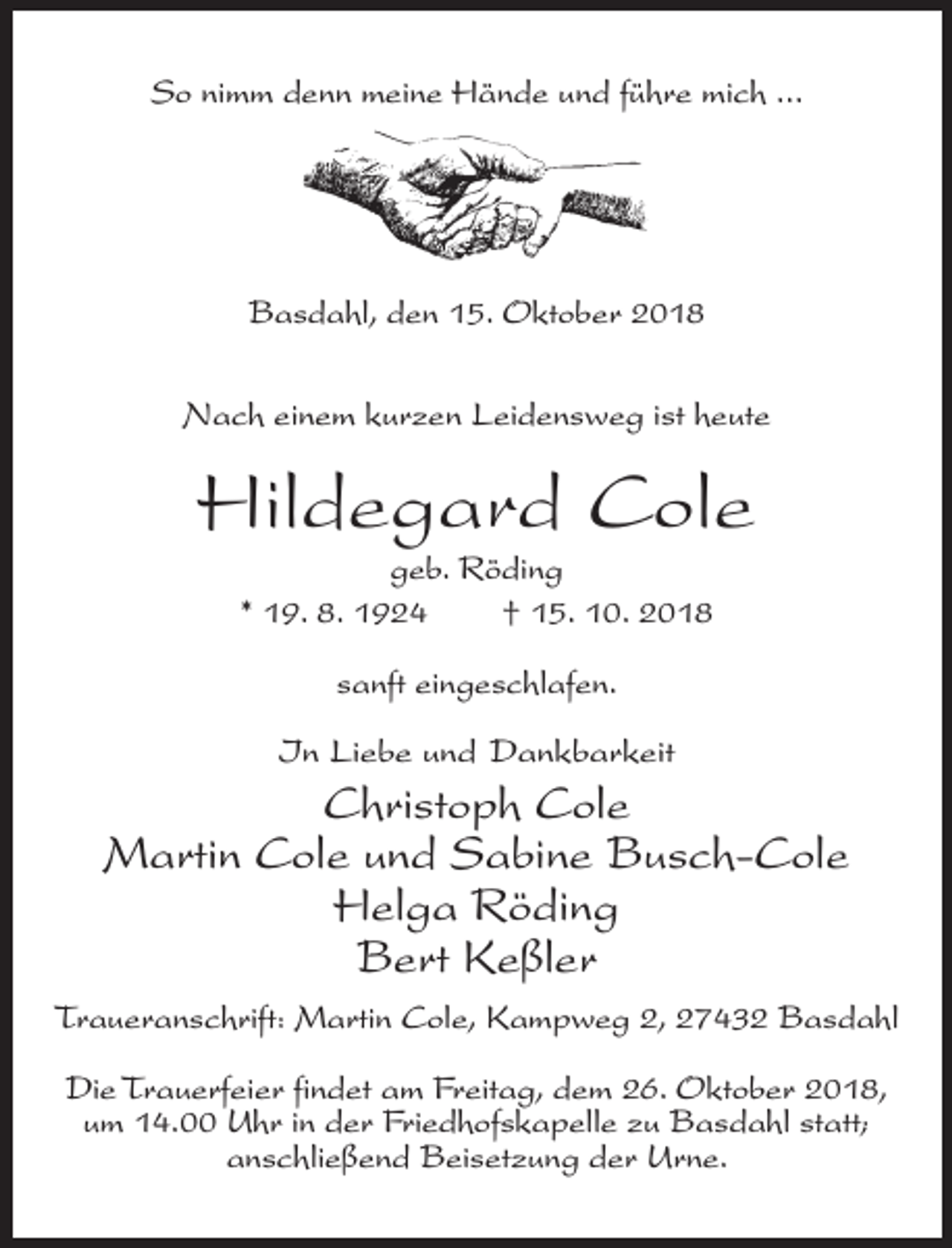 <p>So nimm denn meine Hände und führe mich ...</p><p>Basdahl, den 15. Oktober 2018<br />Nach einem kurzen Leidensweg ist heute</p><p>Hildegard Cole<br />geb. Röding<br />* 19. 8. 1924<br />† 15. 10. 2018<br />sanft eingeschlafen.<br />In Liebe und Dankbarkeit</p><p>Christoph Cole<br />Martin Cole und Sabine Busch-Cole<br />Helga Röding<br />Bert Keßler<br />Traueranschrift: Martin Cole, Kampweg 2, 27432 Basdahl<br />Die Trauerfeier findet am Freitag, dem 26. Oktober 2018,<br />um 14.00 Uhr in der Friedhofskapelle zu Basdahl statt;<br />anschließend Beisetzung der Urne.</p>