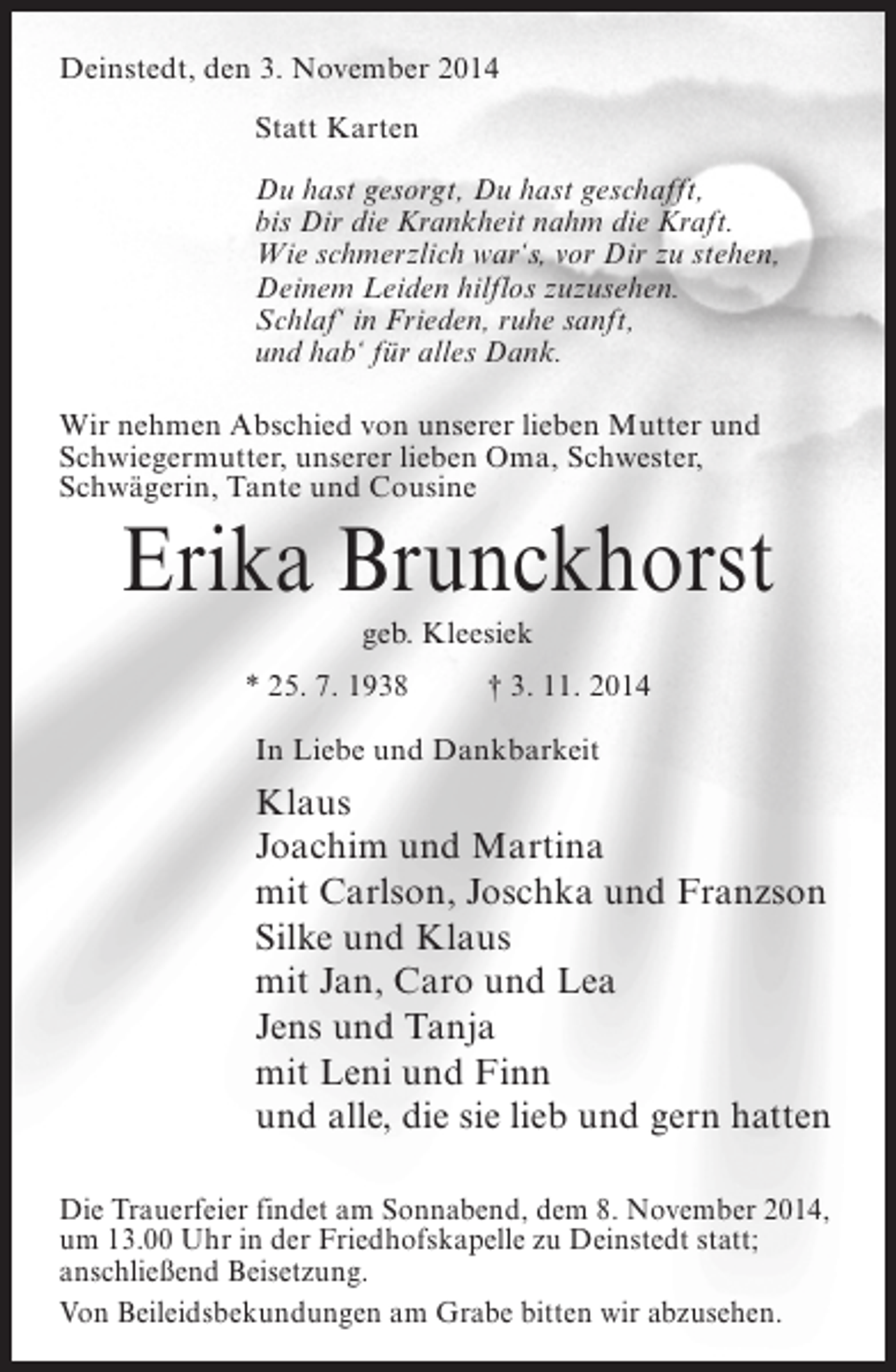 <p>Deinstedt, den 3. November 2014<br />Statt Karten<br />Du hast gesorgt, Du hast geschafft,<br />bis Dir die Krankheit nahm die Kraft.<br />Wie schmerzlich war‘s, vor Dir zu stehen,<br />Deinem Leiden hilflos zuzusehen.<br />Schlaf‘ in Frieden, ruhe sanft,<br />und hab‘ für alles Dank.<br />Wir nehmen Abschied von unserer lieben Mutter und<br />Schwiegermutter, unserer lieben Oma, Schwester,<br />Schwägerin, Tante und Cousine</p><p>Erika Brunckhorst<br />geb. Kleesiek<br />* 25. 7. 1938 † 3. 11. 2014<br />In Liebe und Dankbarkeit</p><p>Klaus<br />Joachim und Martina<br />mit Carlson, Joschka und Franzson<br />Silke und Klaus<br />mit Jan, Caro und Lea<br />Jens und Tanja<br />mit Leni und Finn<br />und alle, die sie lieb und gern hatten<br />Die Trauerfeier findet am Sonnabend, dem 8. November 2014,<br />um 13.00 Uhr in der Friedhofskapelle zu Deinstedt statt;<br />anschließend Beisetzung.<br />Von Beileidsbekundungen am Grabe bitten wir abzusehen.</p>