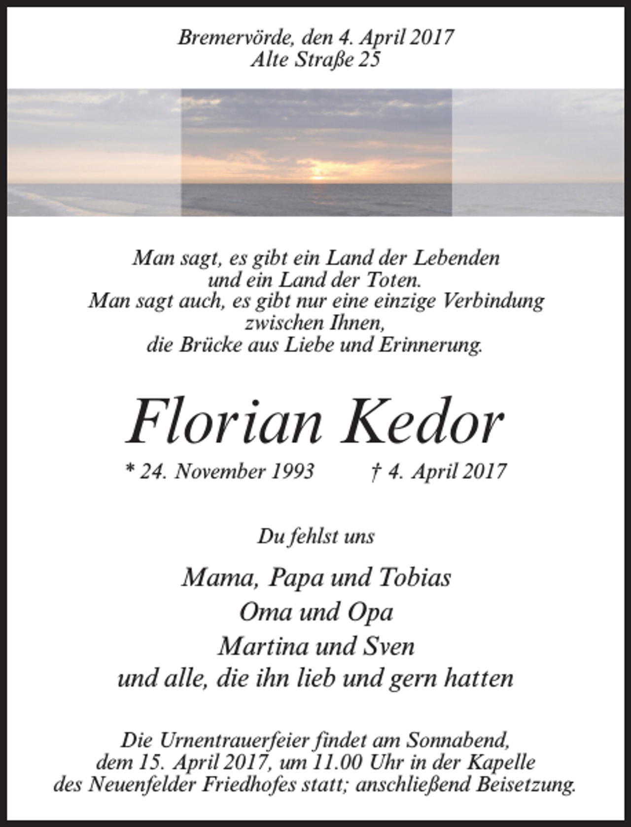 <p>Bremervörde, den 4. April 2017<br />Alte Straße 25</p><p>Man sagt, es gibt ein Land der Lebenden<br />und ein Land der Toten.<br />Man sagt auch, es gibt nur eine einzige Verbindung<br />zwischen Ihnen,<br />die Brücke aus Liebe und Erinnerung.</p><p>Florian Kedor<br />* 24. November 1993 † 4. April 2017<br />Du fehlst uns</p><p>Mama, Papa und Tobias<br />Oma und Opa<br />Martina und Sven<br />und alle, die ihn lieb und gern hatten<br />Die Urnentrauerfeier findet am Sonnabend,<br />dem 15. April 2017, um 11.00 Uhr in der Kapelle<br />des Neuenfelder Friedhofes statt; an­schließend Beisetzung.</p>