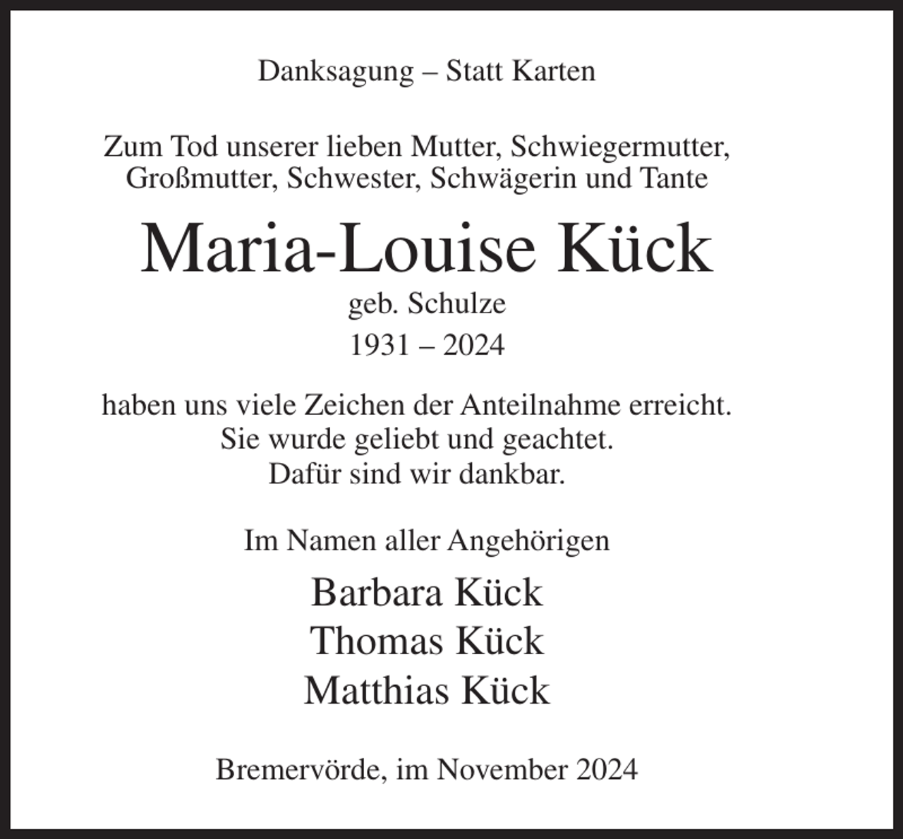<p>Danksagung – Statt Karten<br />Zum Tod unserer lieben Mutter, Schwiegermutter,<br />Großmutter, Schwester, Schwägerin und Tante</p><p>Maria-Louise Kück<br />geb. Schulze<br />1931 – 2024<br />haben uns viele Zeichen der Anteilnahme erreicht.<br />Sie wurde geliebt und geachtet.<br />Dafür sind wir dankbar.<br />Im Namen aller Angehörigen</p><p>Barbara Kück<br />Thomas Kück<br />Matthias Kück<br />Bremervörde, im November 2024</p>