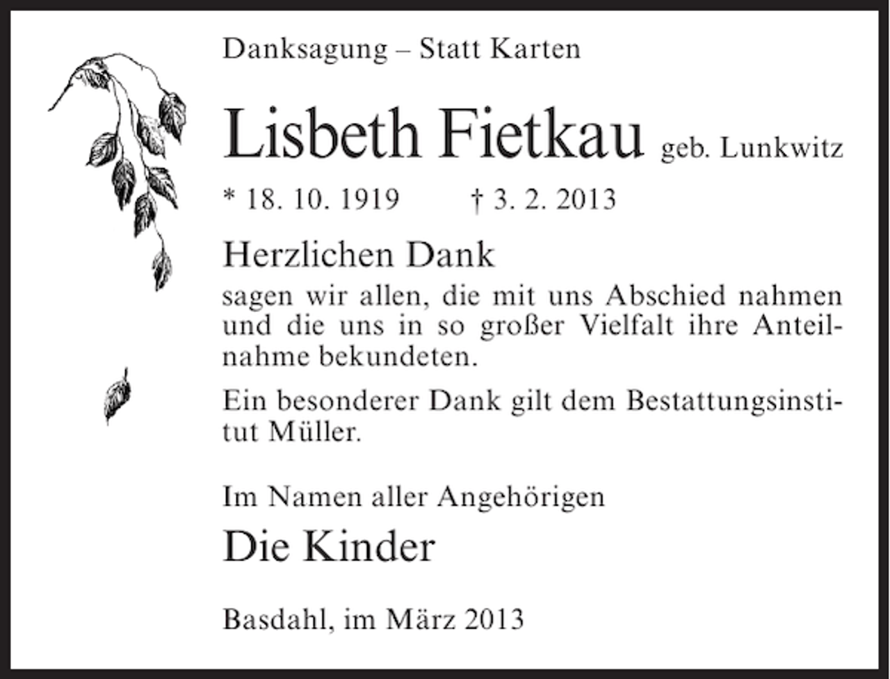 <p>Danksagung – Statt Karten</p><p>Lisbeth Fietkau geb. Lunkwitz<br />* 18. 10. 1919</p><p>† 3. 2. 2013</p><p>Herzlichen Dank<br />sagen wir allen, die mit uns Abschied nahmen<br />und die uns in so großer Vielfalt ihre Anteilnahme bekundeten.<br />Ein besonderer Dank gilt dem Bestattungsinstitut Müller.<br />Im Namen aller Angehörigen</p><p>Die Kinder<br />Basdahl, im März 2013</p>