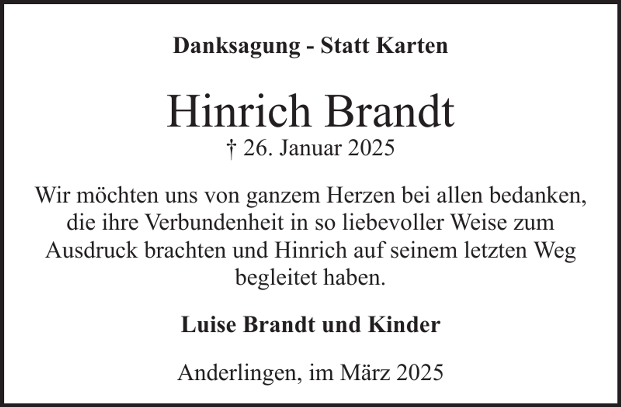 <p>Danksagung - Statt Karten</p><p>Hinrich Brandt<br />† 26. Januar 2025</p><p>Wir möchten uns von ganzem Herzen bei allen bedanken,<br />die ihre Verbundenheit in so liebevoller Weise zum<br />Ausdruck brachten und Hinrich auf seinem letzten Weg<br />begleitet haben.<br />Luise Brandt und Kinder<br />Anderlingen, im März 2025</p>