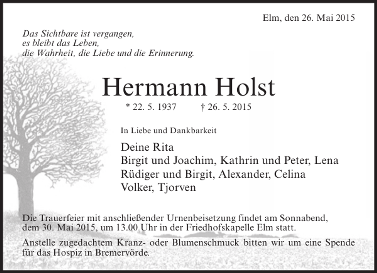 <p>Elm, den 26. Mai 2015<br />Das Sichtbare ist vergangen,<br />es bleibt das Leben,<br />die Wahrheit, die Liebe und die Erinnerung.</p><p>Hermann Holst<br />* 22. 5. 1937</p><p>† 26. 5. 2015</p><p>In Liebe und Dankbarkeit</p><p>Deine Rita<br />Birgit und Joachim, Kathrin und Peter, Lena<br />Rüdiger und Birgit, Alexander, Celina<br />Volker, Tjorven<br />Die Trauerfeier mit anschließender Urnenbeisetzung findet am Sonnabend,<br />dem 30. Mai 2015, um 13.00 Uhr in der Friedhofskapelle Elm statt.<br />Anstelle zugedachtem Kranz- oder Blumenschmuck bitten wir um eine Spende<br />für das Hospiz in Bremervörde.</p>