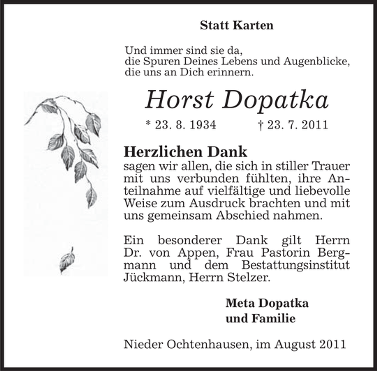 <p>Statt Karten<br />Und immer sind sie da,<br />die Spuren Deines Lebens und Augenblicke,<br />die uns an Dich erinnern.</p><p>Horst Dopatka<br />* 23. 8. 1934</p><p>† 23. 7. 2011</p><p>Herzlichen Dank</p><p>sagen wir allen, die sich in stiller Trauer<br />mit uns verbunden fühlten, ihre Anteilnahme auf vielfältige und liebevolle<br />Weise zum Ausdruck brachten und mit<br />uns gemeinsam Abschied nahmen.<br />Ein besonderer Dank gilt Herrn<br />Dr. von Appen, Frau Pastorin Bergmann und dem Bestattungsinstitut<br />Jückmann, Herrn Stelzer.<br />Meta Dopatka<br />und Familie<br />Nieder Ochtenhausen, im August 2011</p>