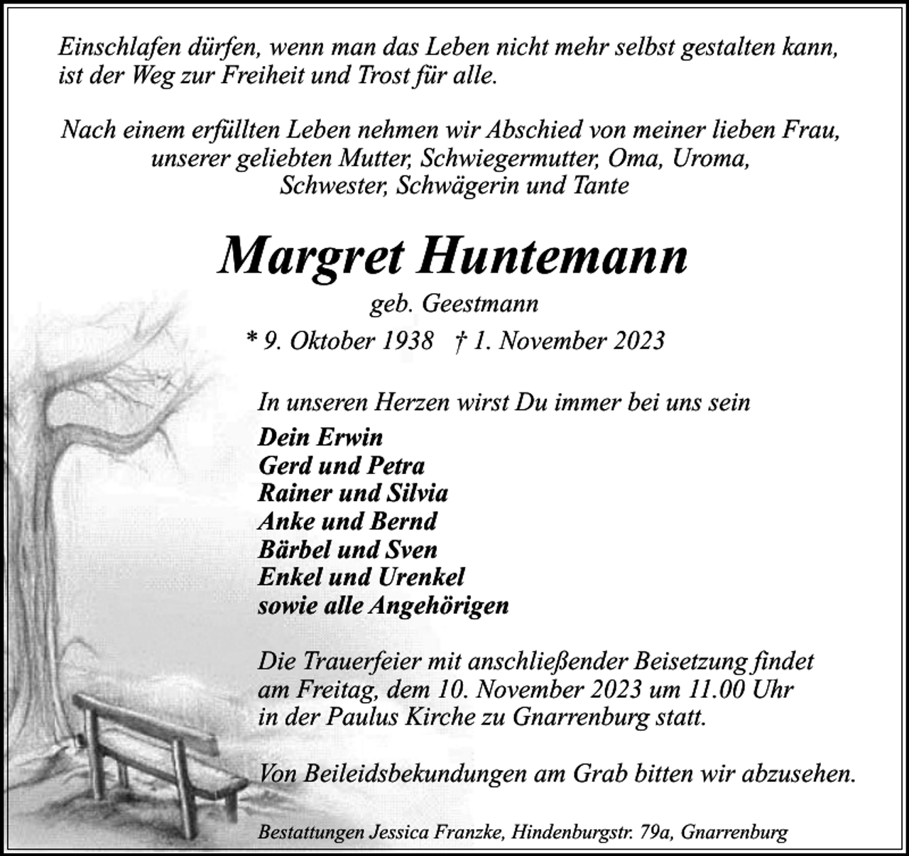 <p>Einschlafen dürfen, wenn man das Leben nicht mehr selbst gestalten kann,<br />ist der Weg zur Freiheit und Trost für alle.<br />Nach einem erfüllten Leben nehmen wir Abschied von meiner lieben Frau,<br />unserer geliebten Mutter, Schwiegermutter, Oma, Uroma,<br />Schwester, Schwägerin und Tante</p><p>Margret Huntemann<br />geb. Geestmann<br />* 9. Oktober 1938 † 1. November 2023</p><p>In unseren Herzen wirst Du immer bei uns sein<br />Dein Erwin<br />Gerd und Petra<br />Rainer und Silvia<br />Anke und Bernd<br />Bärbel und Sven<br />Enkel und Urenkel<br />sowie alle Angehörigen<br />Die Trauerfeier mit anschließender Beisetzung findet<br />am Freitag, dem 10. November 2023 um 11.00 Uhr<br />in der Paulus Kirche zu Gnarrenburg statt.<br />Von Beileidsbekundungen am Grab bitten wir abzusehen.<br />Bestattungen Jessica Franzke, Hindenburgstr. 79a, Gnarrenburg</p>