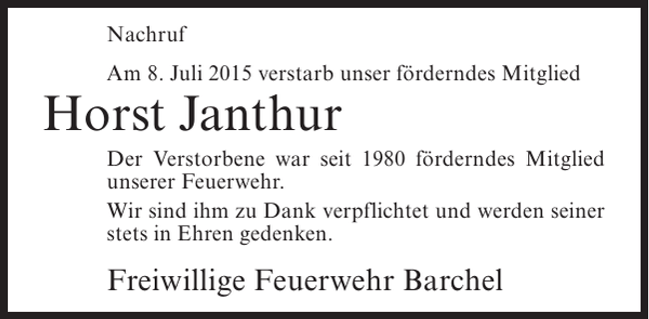 <p>Nachruf<br />Am 8. Juli 2015 verstarb unser förderndes Mitglied</p><p>Horst Janthur</p><p>Der Verstorbene war seit 1980 förderndes Mitglied<br />unserer Feuerwehr.<br />Wir sind ihm zu Dank verpflichtet und werden seiner<br />stets in Ehren gedenken.</p><p>Freiwillige Feuerwehr Barchel</p>