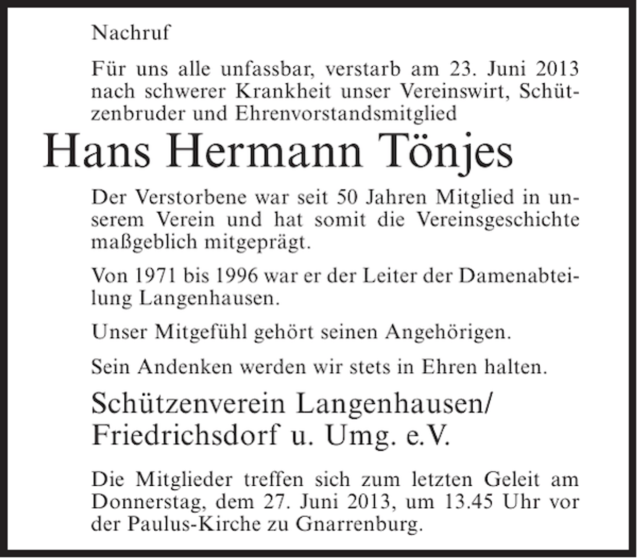 <p>Nachruf<br />Für uns alle unfassbar, verstarb am 23. Juni 2013<br />nach schwerer Krankheit unser Vereinswirt, Schützenbruder und Ehrenvorstandsmitglied</p><p>Hans Hermann Tönjes</p><p>Der Verstorbene war seit 50 Jahren Mitglied in unserem Verein und hat somit die Vereinsgeschichte<br />maßgeblich mitgeprägt.<br />Von 1971 bis 1996 war er der Leiter der Damenabteilung Langenhausen.<br />Unser Mitgefühl gehört seinen Angehörigen.<br />Sein Andenken werden wir stets in Ehren halten.</p><p>Schützenverein Langenhausen/<br />Friedrichsdorf u. Umg. e.V.<br />Die Mitglieder treffen sich zum letzten Geleit am<br />Donnerstag, dem 27. Juni 2013, um 13.45 Uhr vor<br />der Paulus-Kirche zu Gnarrenburg.</p>