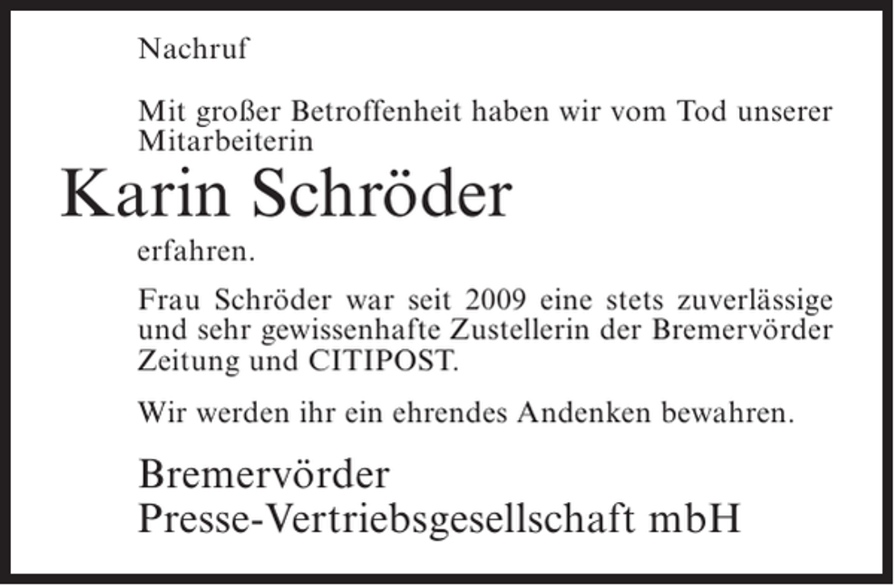 <p>Nachruf<br />Mit großer Betroffenheit haben wir vom Tod unserer<br />Mitarbeiterin</p><p>Karin Schröder<br />erfahren.</p><p>Frau Schröder war seit 2009 eine stets zuverlässige<br />und sehr gewissenhafte Zustellerin der Bremervörder<br />Zeitung und CITIPOST.<br />Wir werden ihr ein ehrendes Andenken bewahren.</p><p>Bremervörder<br />Presse-Vertriebsgesellschaft mbH</p>