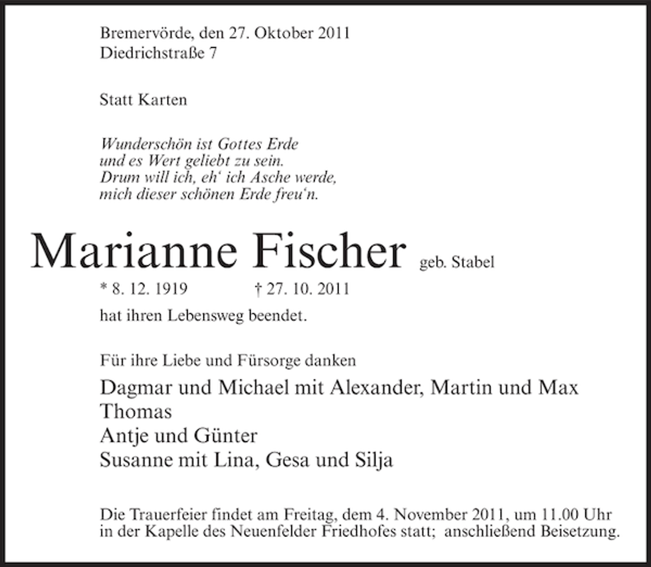 <p>Bremervörde, den 27. Oktober 2011<br />Diedrichstraße 7<br />Statt Karten<br />Wunderschön ist Gottes Erde<br />und es Wert geliebt zu sein.<br />Drum will ich, eh‘ ich Asche werde,<br />mich dieser schönen Erde freu‘n.</p><p>Marianne Fischer<br />* 8. 12. 1919</p><p>geb. Stabel</p><p>† 27. 10. 2011</p><p>hat ihren Lebensweg beendet.<br />Für ihre Liebe und Fürsorge danken</p><p>Dagmar und Michael mit Alexander, Martin und Max<br />Thomas<br />Antje und Günter<br />Susanne mit Lina, Gesa und Silja<br />Die Trauerfeier findet am Freitag, dem 4. November 2011, um 11.00 Uhr<br />in der Kapelle des Neuenfelder Friedhofes statt; anschließend Beisetzung.</p>
