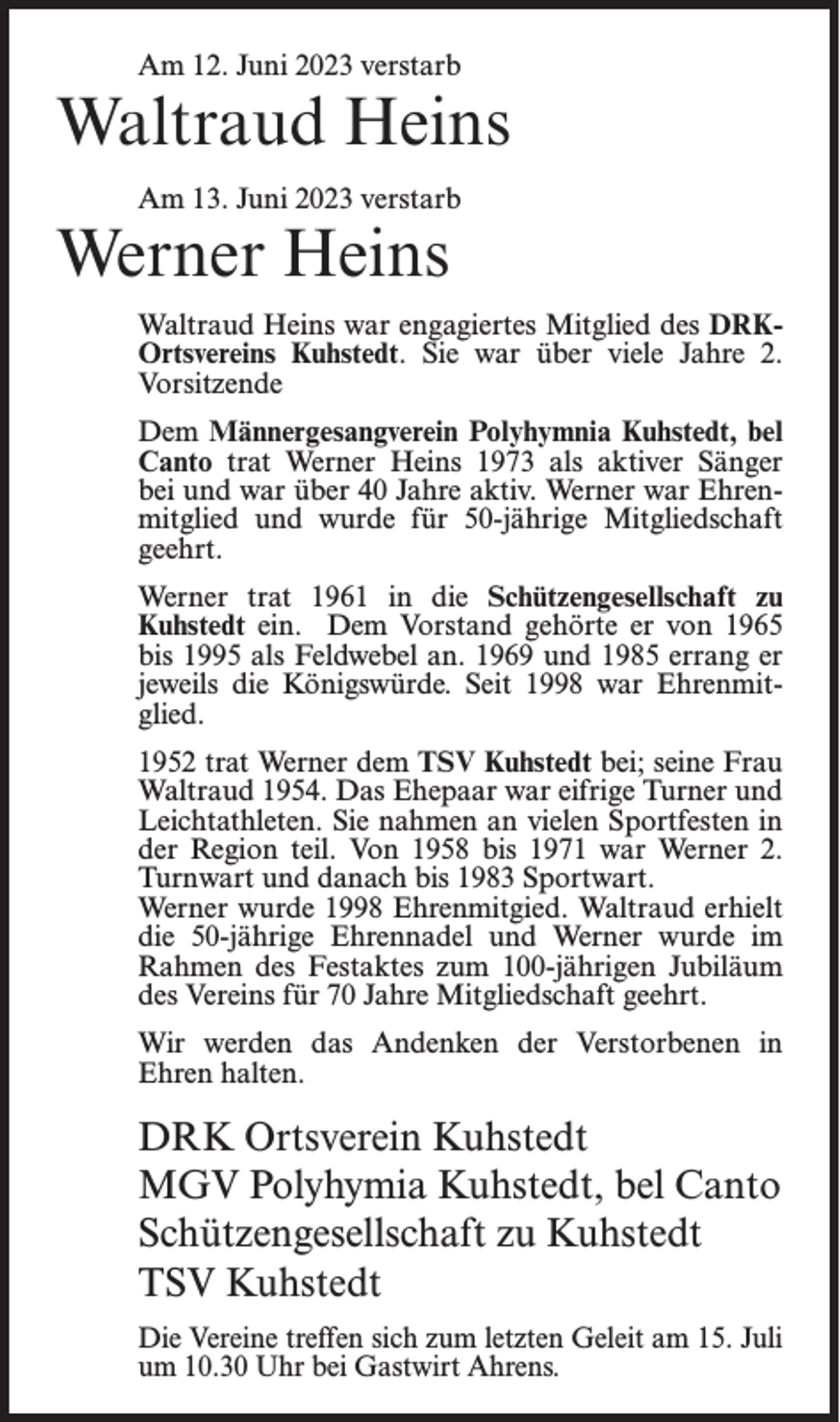 <p>Am 12. Juni 2023 verstarb</p><p>Waltraud Heins<br />Am 13. Juni 2023 verstarb</p><p>Werner Heins</p><p>Waltraud Heins war engagiertes Mitglied des DRKOrtsvereins Kuhstedt. Sie war über viele Jahre 2.<br />Vorsitzende<br />Dem Männergesangverein Polyhymnia Kuhstedt, bel<br />Canto trat Werner Heins 1973 als aktiver Sänger<br />bei und war über 40 Jahre aktiv. Werner war Ehrenmitglied und wurde für 50-jährige Mitgliedschaft<br />geehrt.<br />Werner trat 1961 in die Schützengesellschaft zu<br />Kuhstedt ein. Dem Vorstand gehörte er von 1965<br />bis 1995 als Feldwebel an. 1969 und 1985 errang er<br />jeweils die Königswürde. Seit 1998 war Ehrenmitglied.<br />1952 trat Werner dem TSV Kuhstedt bei; seine Frau<br />Waltraud 1954. Das Ehepaar war eifrige Turner und<br />Leichtathleten. Sie nahmen an vielen Sportfesten in<br />der Region teil. Von 1958 bis 1971 war Werner 2.<br />Turnwart und danach bis 1983 Sportwart.<br />Werner wurde 1998 Ehrenmitgied. Waltraud erhielt<br />die 50-jährige Ehrennadel und Werner wurde im<br />Rahmen des Festaktes zum 100-jährigen Jubiläum<br />des Vereins für 70 Jahre Mitgliedschaft geehrt.<br />Wir werden das Andenken der Verstorbenen in<br />Ehren halten.</p><p>DRK Ortsverein Kuhstedt<br />MGV Polyhymia Kuhstedt, bel Canto<br />Schützengesellschaft zu Kuhstedt<br />TSV Kuhstedt<br />Die Vereine treffen sich zum letzten Geleit am 15. Juli<br />um 10.30 Uhr bei Gastwirt Ahrens.</p>