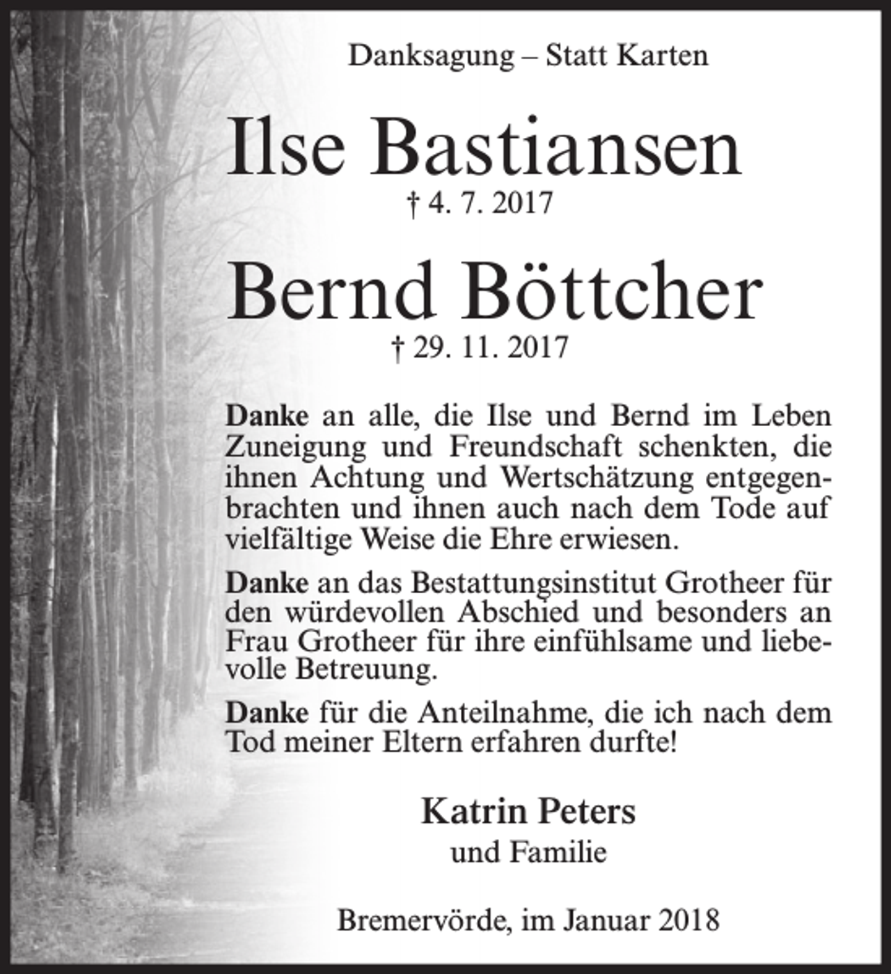<p>Danksagung – Statt Karten</p><p>Ilse Bastiansen<br />† 4. 7. 2017</p><p>Bernd Böttcher<br />† 29. 11. 2017</p><p>Danke an alle, die Ilse und Bernd im Leben<br />Zuneigung und Freundschaft schenkten, die<br />ihnen Achtung und Wertschätzung entgegenbrachten und ihnen auch nach dem Tode auf<br />vielfältige Weise die Ehre erwiesen.<br />Danke an das Bestattungsinstitut Grotheer für<br />den würdevollen Abschied und besonders an<br />Frau Grotheer für ihre einfühlsame und liebevolle Betreuung.<br />Danke für die Anteilnahme, die ich nach dem<br />Tod meiner Eltern erfahren durfte!</p><p>Katrin Peters<br />und Familie<br />Bremervörde, im Januar 2018</p>