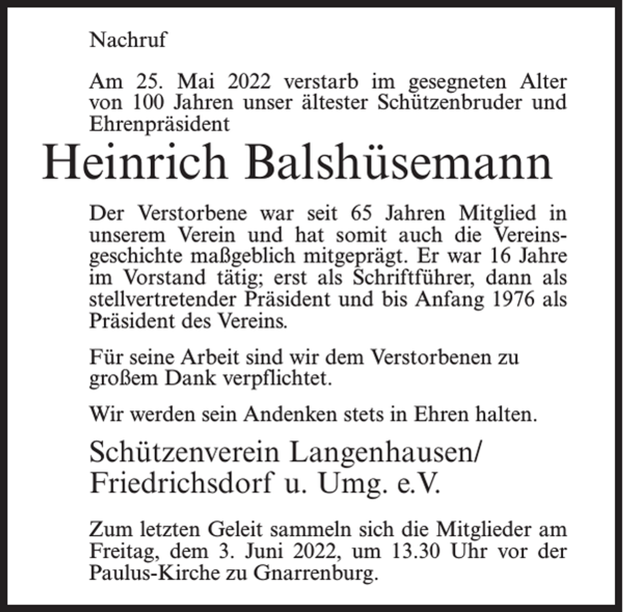 <p>Nachruf<br />Am 25. Mai 2022 verstarb im gesegneten Alter<br />von 100 Jahren unser ältester Schützenbruder und<br />Ehrenpräsident</p><p>Heinrich Balshüsemann</p><p>Der Verstorbene war seit 65 Jahren Mitglied in<br />unserem Verein und hat somit auch die Vereinsgeschichte maßgeblich mitgeprägt. Er war 16 Jahre<br />im Vorstand tätig; erst als Schriftführer, dann als<br />stellvertretender Präsident und bis Anfang 1976 als<br />Präsident des Vereins.<br />Für seine Arbeit sind wir dem Verstorbenen zu<br />großem Dank verpflichtet.<br />Wir werden sein Andenken stets in Ehren halten.</p><p>Schützenverein Langenhausen/<br />Friedrichsdorf u. Umg. e.V.<br />Zum letzten Geleit sammeln sich die Mitglieder am<br />Freitag, dem 3. Juni 2022, um 13.30 Uhr vor der<br />Paulus-Kirche zu Gnarrenburg.</p>