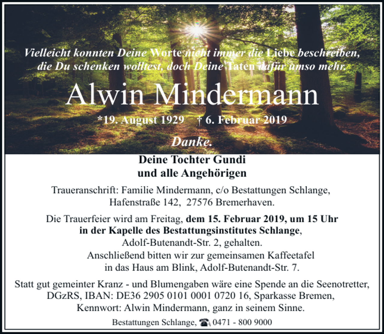 <p>Vielleicht konnten Deine Worte nicht immer die Liebe beschreiben,<br />die Du schenken wolltest, doch Deine Taten dafür umso mehr.</p><p>Alwin Mindermann<br />*19. August 1929</p><p>† 6. Februar 2019</p><p>Danke.<br />Deine Tochter Gundi<br />und alle Angehörigen<br />Traueranschrift: Familie Mindermann, c/o Bestattungen Schlange,<br />Hafenstraße 142, 27576 Bremerhaven.<br />Die Trauerfeier wird am Freitag, dem 15. Februar 2019, um 15 Uhr<br />in der Kapelle des Bestattungsinstitutes Schlange,<br />Adolf-Butenandt-Str. 2, gehalten.<br />Anschließend bitten wir zur gemeinsamen Kaffeetafel<br />in das Haus am Blink, Adolf-Butenandt-Str. 7.<br />Statt gut gemeinter Kranz - und Blumengaben wäre eine Spende an die Seenotretter,<br />DGzRS, IBAN: DE36 2905 0101 0001 0720 16, Sparkasse Bremen,<br />Kennwort: Alwin Mindermann, ganz in seinem Sinne.<br />Bestattungen Schlange,</p><p>0471 - 800 9000</p>