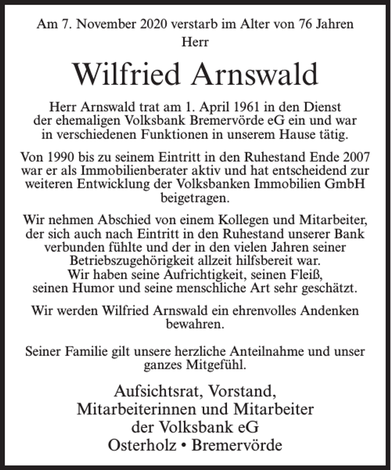 <p>Am 7. November 2020 verstarb im Alter von 76 Jahren<br />Herr</p><p>Wilfried Arnswald<br />Herr Arnswald trat am 1. April 1961 in den Dienst<br />der ehemaligen Volksbank Bremervörde eG ein und war<br />in verschiedenen Funktionen in unserem Hause tätig.<br />Von 1990 bis zu seinem Eintritt in den Ruhestand Ende 2007<br />war er als Immobilienberater aktiv und hat entscheidend zur<br />weiteren Entwicklung der Volksbanken Immobilien GmbH<br />beigetragen.<br />Wir nehmen Abschied von einem Kollegen und Mitarbeiter,<br />der sich auch nach Eintritt in den Ruhestand unserer Bank<br />verbunden fühlte und der in den vielen Jahren seiner<br />Betriebszugehörigkeit allzeit hilfsbereit war.<br />Wir haben seine Aufrichtigkeit, seinen Fleiß,<br />seinen Humor und seine menschliche Art sehr geschätzt.<br />Wir werden Wilfried Arnswald ein ehrenvolles Andenken<br />bewahren.<br />Seiner Familie gilt unsere herzliche Anteilnahme und unser<br />ganzes Mitgefühl.</p><p>Aufsichtsrat, Vorstand,<br />Mitarbeiterinnen und Mitarbeiter<br />der Volksbank eG<br />Osterholz • Bremervörde</p>