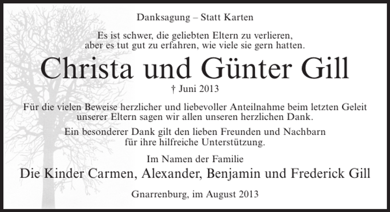 <p>Danksagung – Statt Karten<br />Es ist schwer, die geliebten Eltern zu verlieren,<br />aber es tut gut zu erfahren, wie viele sie gern hatten.</p><p>Christa und Günter Gill<br />† Juni 2013</p><p>Für die vielen Beweise herzlicher und liebevoller Anteilnahme beim letzten Geleit<br />unserer Eltern sagen wir allen unseren herzlichen Dank.<br />Ein besonderer Dank gilt den lieben Freunden und Nachbarn<br />für ihre hilfreiche Unterstützung.<br />Im Namen der Familie</p><p>Die Kinder Carmen, Alexander, Benjamin und Frederick Gill<br />Gnarrenburg, im August 2013</p>