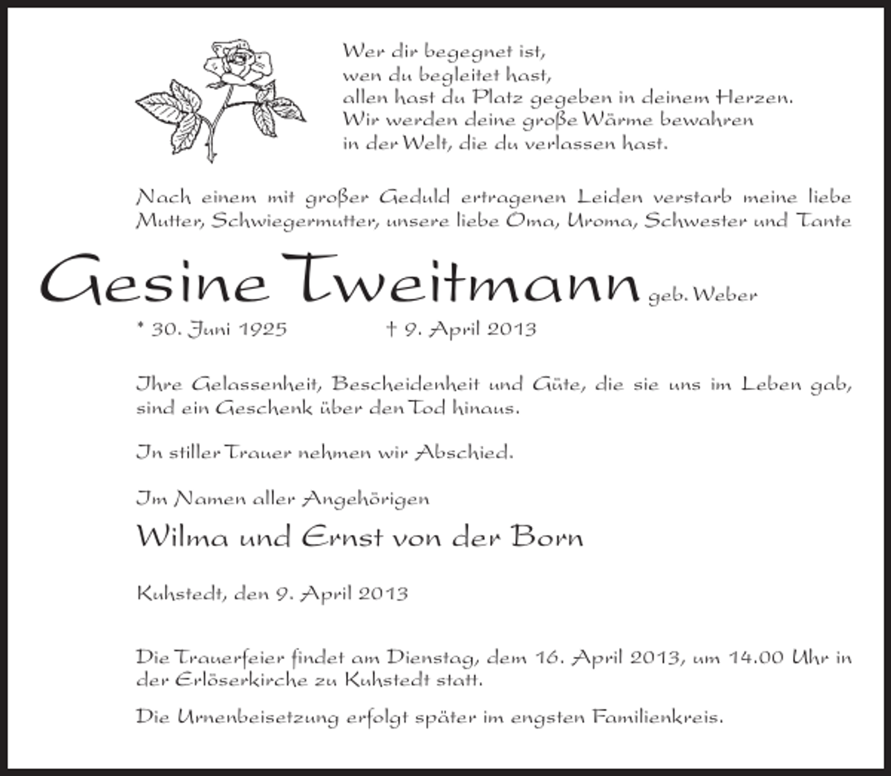 <p>Wer dir begegnet ist,<br />wen du begleitet hast,<br />allen hast du Platz gegeben in deinem Herzen.<br />Wir werden deine große Wärme bewahren<br />in der Welt, die du verlassen hast.<br />Nach einem mit großer Geduld ertragenen Leiden verstarb meine liebe<br />Mutter, Schwiegermutter, unsere liebe Oma, Uroma, Schwester und Tante</p><p>Gesine Tweitmann</p><p>geb. Weber</p><p>* 30. Juni 1925 † 9. April 2013</p><p>Ihre Gelassenheit, Bescheidenheit und Güte, die sie uns im Leben gab,<br />sind ein Geschenk über den Tod hinaus.<br />In stiller Trauer nehmen wir Abschied.<br />Im Namen aller Angehörigen</p><p>Wilma und Ernst von der Born<br />Kuhstedt, den 9. April 2013<br />Die Trauerfeier findet am Dienstag, dem 16. April 2013, um 14.00 Uhr in<br />der Erlöserkirche zu Kuhstedt statt.<br />Die Urnenbeisetzung erfolgt später im engsten Familienkreis.</p>