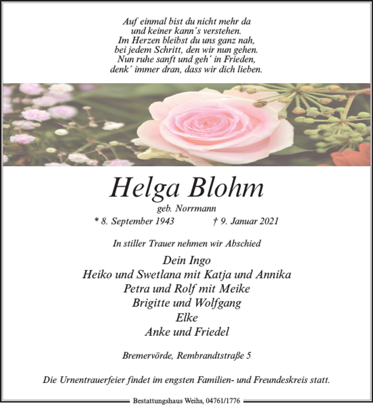 <p>Auf einmal bist du nicht mehr da<br />und keiner kann´s verstehen.<br />Im Herzen bleibst du uns ganz nah,<br />bei jedem Schritt, den wir nun gehen.<br />Nun ruhe sanft und geh´ in Frieden,<br />denk´ immer dran, dass wir dich lieben.</p><p>Helga Blohm</p><p>geb. Norrmann<br />* 8. September 1943<br />† 9. Januar 2021<br />In stiller Trauer nehmen wir Abschied</p><p>Dein Ingo<br />Heiko und Swetlana mit Katja und Annika<br />Petra und Rolf mit Meike<br />Brigitte und Wolfgang<br />Elke<br />Anke und Friedel<br />Bremervörde, Rembrandtstraße 5<br />Die Urnentrauerfeier findet im engsten Familien- und Freundeskreis statt.<br />Bestattungshaus Weihs, 04761/1776</p>