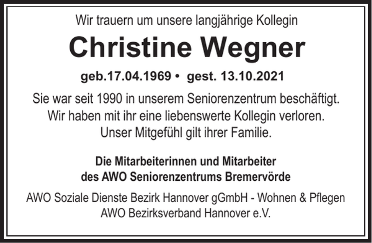 <p>Wir trauern um unsere langjährige Kollegin</p><p>Christine Wegner<br />geb.17.04.1969 • gest. 13.10.2021</p><p>Sie war seit 1990 in unserem Seniorenzentrum beschäftigt.<br />Wir haben mit ihr eine liebenswerte Kollegin verloren.<br />Unser Mitgefühl gilt ihrer Familie.<br />Die Mitarbeiterinnen und Mitarbeiter<br />des AWO Seniorenzentrums Bremervörde<br />AWO Soziale Dienste Bezirk Hannover gGmbH - Wohnen &amp; Pflegen<br />AWO Bezirksverband Hannover e.V.</p>
