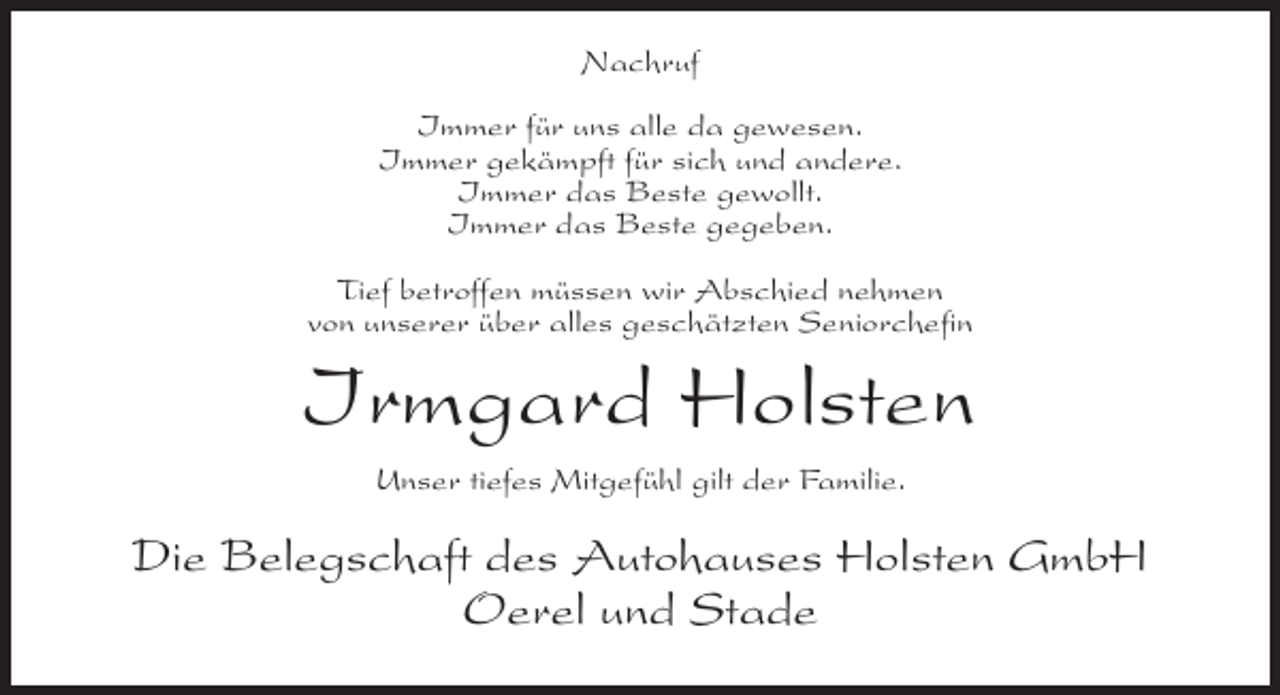 <p>Nachruf<br />Immer für uns alle da gewesen.<br />Immer gekämpft für sich und andere.<br />Immer das Beste gewollt.<br />Immer das Beste gegeben.<br />Tief betroffen müssen wir Abschied nehmen<br />von unserer über alles geschätzten Seniorchefin</p><p>Irmgard Holsten<br />Unser tiefes Mitgefühl gilt der Familie.</p><p>Die Belegschaft des Autohauses Holsten GmbH<br />Oerel und Stade</p>