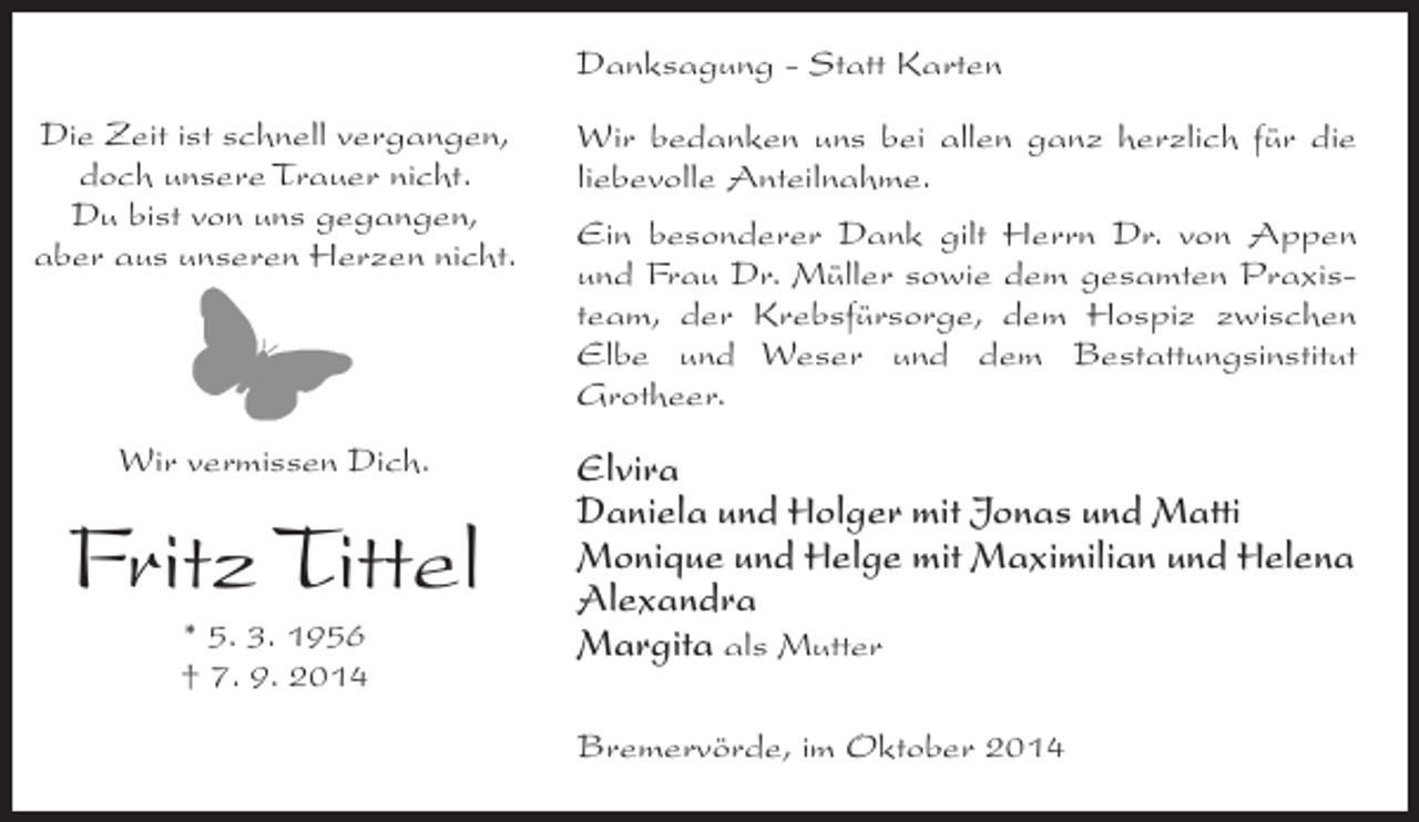 <p>Danksagung - Statt Karten<br />Die Zeit ist schnell vergangen,<br />doch unsere Trauer nicht.<br />Du bist von uns gegangen,<br />aber aus unseren Herzen nicht.</p><p>Wir bedanken uns bei allen ganz herzlich für die<br />liebevolle Anteilnahme.</p><p>Wir vermissen Dich.</p><p>Elvira<br />Daniela und Holger mit Jonas und Matti<br />Monique und Helge mit Maximilian und Helena<br />Alexandra<br />Margita als Mutter</p><p>Fritz Tittel<br />* 5. 3. 1956<br />† 7. 9. 2014</p><p>Ein besonderer Dank gilt Herrn Dr. von Appen<br />und Frau Dr. Müller sowie dem gesamten Praxisteam, der Krebsfürsorge, dem Hospiz zwischen<br />Elbe und Weser und dem Bestattungsinstitut<br />Grotheer.</p><p>Bremervörde, im Oktober 2014</p>
