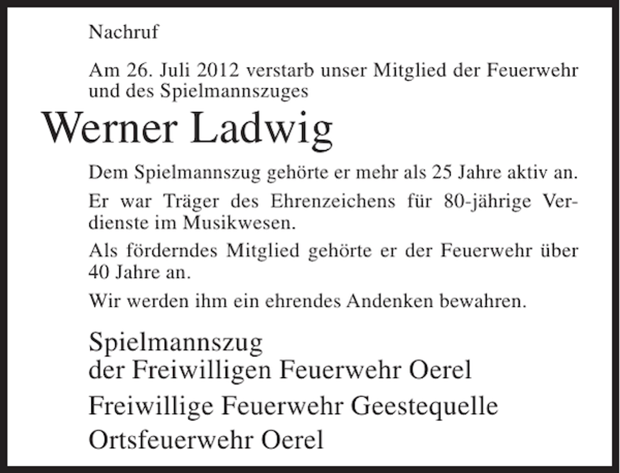 <p>Nachruf<br />Am 26. Juli 2012 verstarb unser Mitglied der Feuerwehr<br />und des Spielmannszuges</p><p>Werner Ladwig<br />Dem Spielmannszug gehörte er mehr als 25 Jahre aktiv an.<br />Er war Träger des Ehrenzeichens für 80-jährige Verdienste im Musikwesen.<br />Als förderndes Mitglied gehörte er der Feuerwehr über<br />40 Jahre an.<br />Wir werden ihm ein ehrendes Andenken bewahren.</p><p>Spielmannszug<br />der Freiwilligen Feuerwehr Oerel<br />Freiwillige Feuerwehr Geestequelle<br />Ortsfeuerwehr Oerel</p>