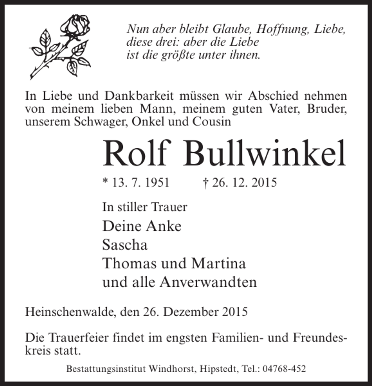 <p>Nun aber bleibt Glaube, Hoffnung, Liebe,<br />diese drei: aber die Liebe<br />ist die grÃ¶ÃŸte unter ihnen.<br />In Liebe und Dankbarkeit mÃ¼ssen wir Abschied nehmen<br />von meinem lieben Mann, meinem guten Vater, Bruder,<br />unserem Schwager, Onkel und Cousin</p><p>Rolf Bullwinkel<br />* 13. 7. 1951 Â† 26. 12. 2015<br />In stiller Trauer</p><p>Deine Anke<br />Sascha<br />Thomas und Martina<br />und alle Anverwandten<br />Heinschenwalde, den 26. Dezember 2015<br />Die Trauerfeier findet im engsten Familien- und Freundeskreis statt.<br />Bestattungsinstitut Windhorst, Hipstedt, Tel.: 04768-452</p>