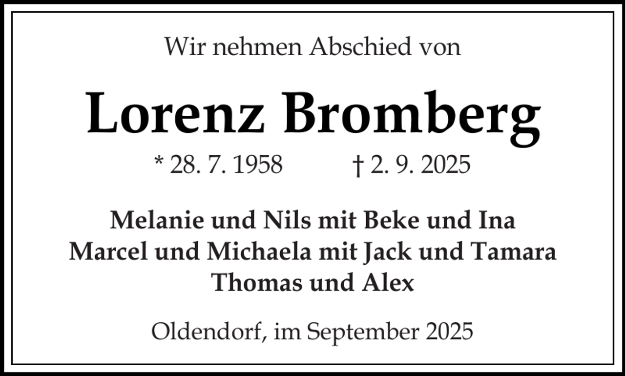 <p>Wir nehmen Abschied von</p><p>Lorenz Bromberg<br />* 28. 7. 1958</p><p>† 2. 9. 2025</p><p>Melanie und Nils mit Beke und Ina<br />Marcel und Michaela mit Jack und Tamara<br />Thomas und Alex<br />Oldendorf, im September 2025</p>