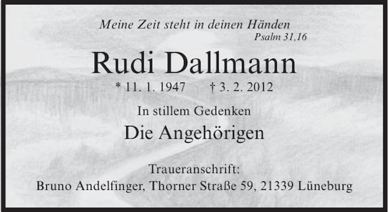 <p>Meine Zeit steht in deinen Händen<br />Psalm 31,16</p><p>Rudi Dallmann<br />* 11. 1. 1947</p><p>† 3. 2. 2012</p><p>In stillem Gedenken</p><p>Die Angehörigen<br />Traueranschrift:<br />Bruno Andelfinger, Thorner Straße 59, 21339 Lüneburg</p>