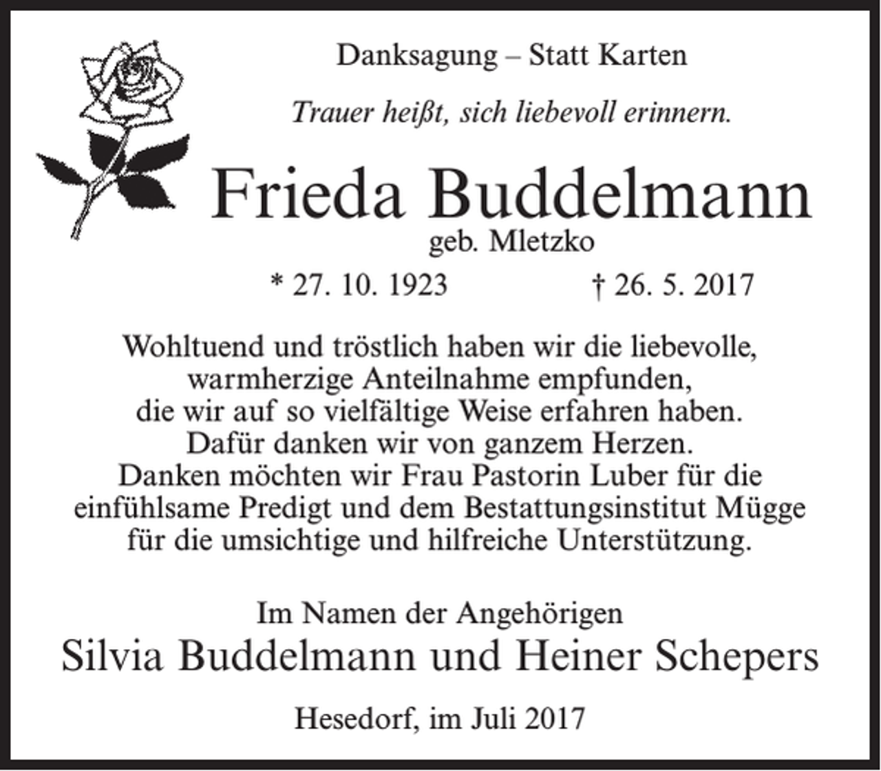 <p>Danksagung – Statt Karten<br />Trauer heißt, sich liebevoll erinnern.</p><p>Frieda Buddelmann<br />geb. Mletzko<br />* 27. 10. 1923</p><p>† 26. 5. 2017</p><p>Wohltuend und tröstlich haben wir die liebevolle,<br />warmherzige Anteilnahme empfunden,<br />die wir auf so vielfältige Weise erfahren haben.<br />Dafür danken wir von ganzem Herzen.<br />Danken möchten wir Frau Pastorin Luber für die<br />einfühlsame Predigt und dem Bestattungsinstitut Mügge<br />für die umsichtige und hilfreiche Unterstützung.<br />Im Namen der Angehörigen</p><p>Silvia Buddelmann und Heiner Schepers<br />Hesedorf, im Juli 2017</p>