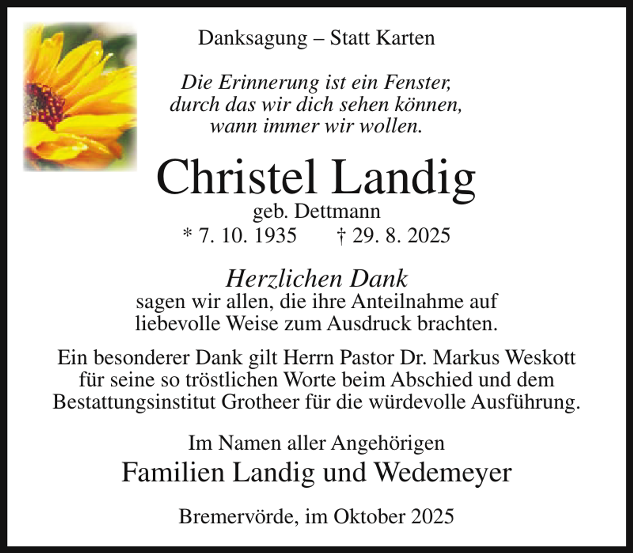 <p>Danksagung – Statt Karten<br />Die Erinnerung ist ein Fenster,<br />durch das wir dich sehen können,<br />wann immer wir wollen.</p><p>Christel<br />Landig<br />geb. Dettmann<br />* 7. 10. 1935</p><p>† 29. 8. 2025</p><p>Herzlichen Dank</p><p>sagen wir allen, die ihre Anteilnahme auf<br />liebevolle Weise zum Ausdruck brachten.<br />Ein besonderer Dank gilt Herrn Pastor Dr. Markus Weskott<br />für seine so tröstlichen Worte beim Abschied und dem<br />Bestattungsinstitut Grotheer für die würdevolle Ausführung.<br />Im Namen aller Angehörigen</p><p>Familien Landig und Wedemeyer<br />Bremervörde, im Oktober 2025</p>