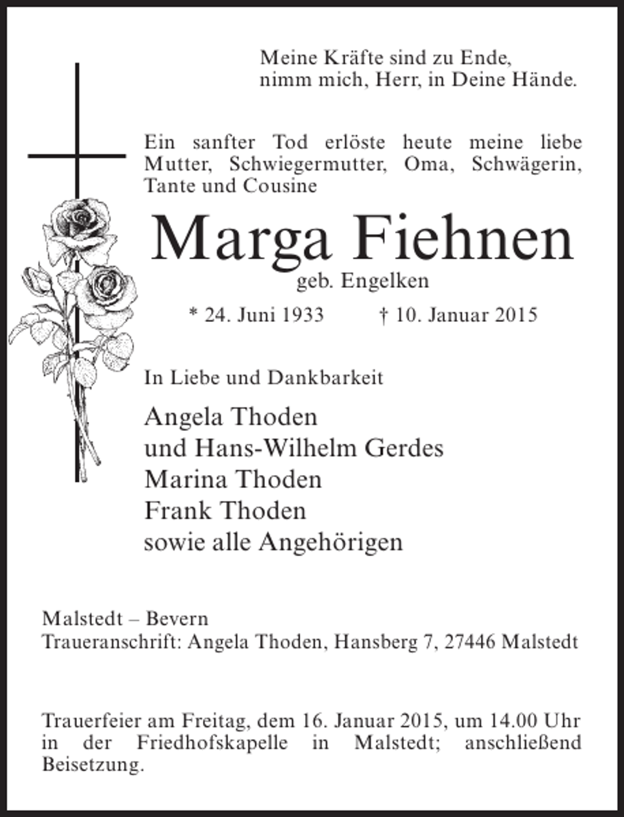 <p>Meine Kräfte sind zu Ende,<br />nimm mich, Herr, in Deine Hände.<br />Ein sanfter Tod erlöste heute meine liebe<br />Mutter, Schwiegermutter, Oma, Schwägerin,<br />Tante und Cousine</p><p>Marga Fiehnen<br />geb. Engelken</p><p>* 24. Juni 1933 † 10. Januar 2015<br />In Liebe und Dankbarkeit</p><p>Angela Thoden<br />und Hans-Wilhelm Gerdes<br />Marina Thoden<br />Frank Thoden<br />sowie alle Angehörigen<br />Malstedt – Bevern<br />Traueranschrift: Angela Thoden, Hansberg 7, 27446 Malstedt</p><p>Trauerfeier am Freitag, dem 16. Januar 2015, um 14.00 Uhr<br />in der Friedhofskapelle in Malstedt; anschließend<br />B<br />­ eisetzung.</p>