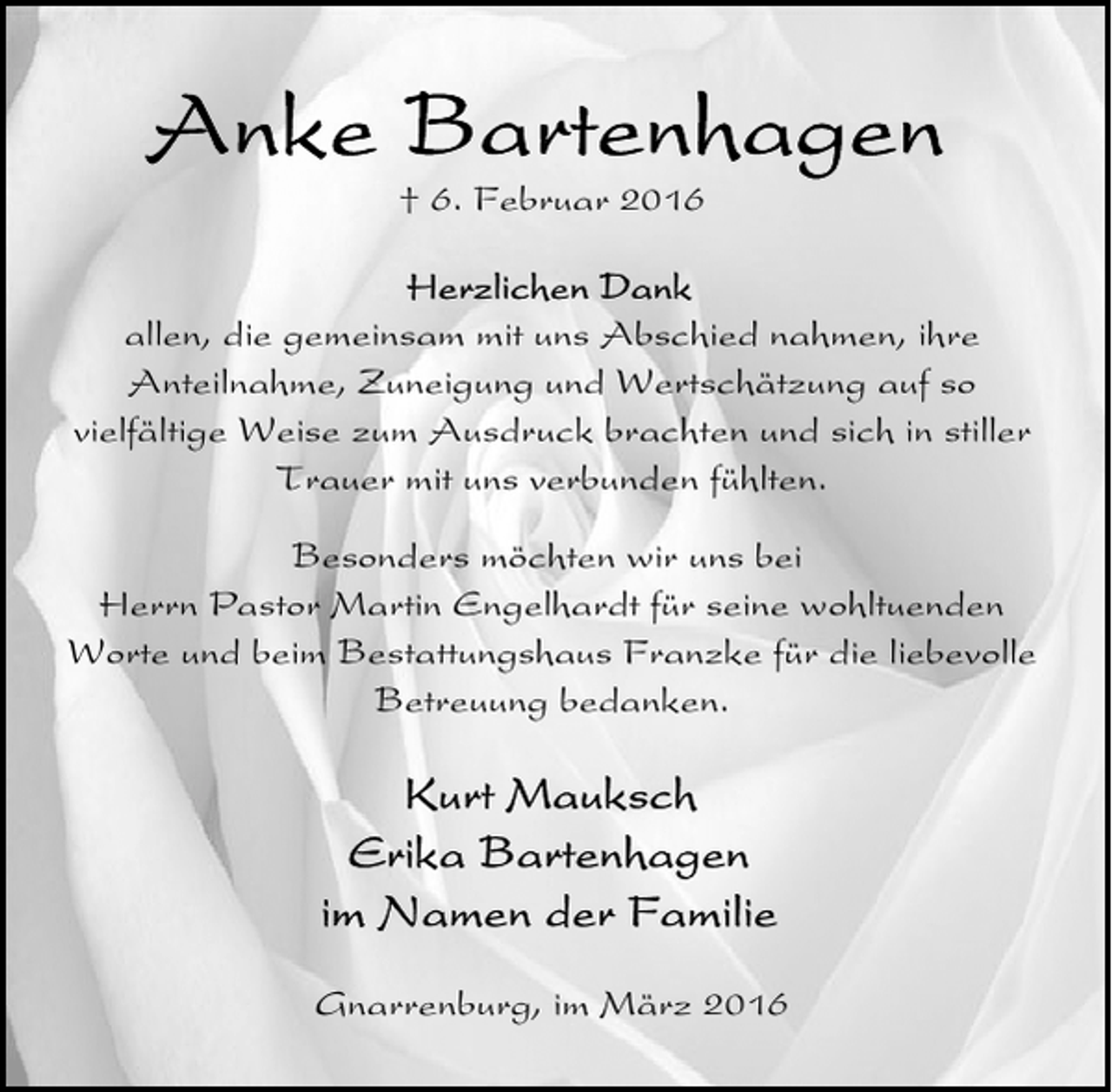 <p>† 6. Februar 2016<br />allen, die gemeinsam mit uns Abschied nahmen, ihre<br />Anteilnahme, Zuneigung und Wertschätzung auf so<br />vielfältige Weise zum Ausdruck brachten und sich in stiller<br />Trauer mit uns verbunden fühlten.<br />Besonders möchten wir uns bei<br />Herrn Pastor Martin Engelhardt für seine wohltuenden<br />Worte und beim Bestattungshaus Franzke für die liebevolle<br />Betreuung bedanken.</p>
<p>Gnarrenburg, im März 2016</p>