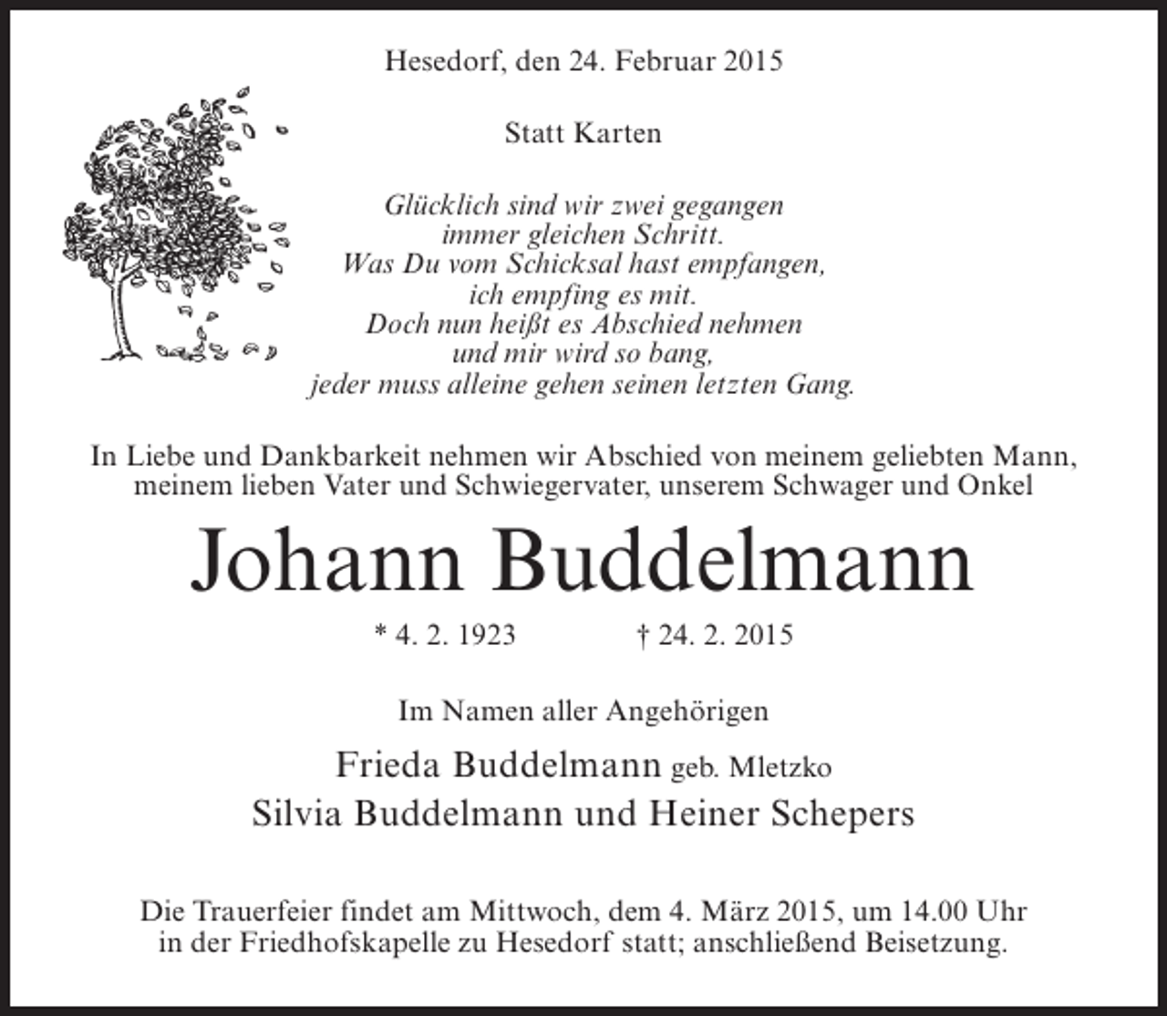 <p>Hesedorf, den 24. Februar 2015<br />Statt Karten<br />Glücklich sind wir zwei gegangen<br />immer gleichen Schritt.<br />Was Du vom Schicksal hast empfangen,<br />ich empfing es mit.<br />Doch nun heißt es Abschied nehmen<br />und mir wird so bang,<br />jeder muss alleine gehen seinen letzten Gang.<br />In Liebe und Dankbarkeit nehmen wir Abschied von meinem geliebten Mann,<br />meinem lieben Vater und Schwiegervater, unserem Schwager und Onkel</p><p>Johann Buddelmann<br />* 4. 2. 1923 † 24. 2. 2015<br />Im Namen aller Angehörigen</p><p>Frieda Buddelmann geb. Mletzko<br />Silvia Buddelmann und Heiner Schepers<br />Die Trauerfeier findet am Mittwoch, dem 4. März 2015, um 14.00 Uhr<br />in der Friedhofskapelle zu Hesedorf statt; anschließend Beisetzung.</p>