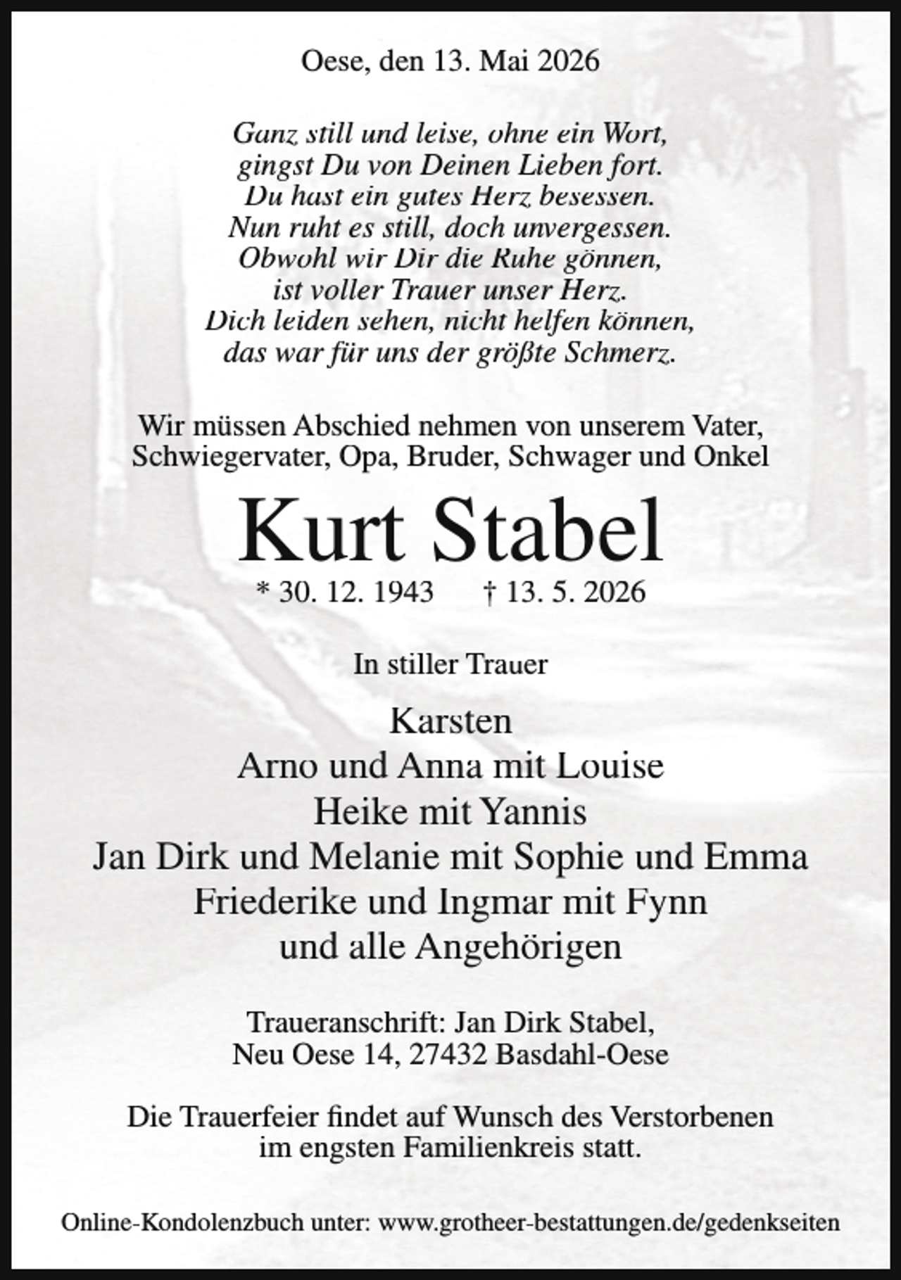 <p>Oese, den 13. Mai 2026<br />Ganz still und leise, ohne ein Wort,<br />gingst Du von Deinen Lieben fort.<br />Du hast ein gutes Herz besessen.<br />Nun ruht es still, doch unvergessen.<br />Obwohl wir Dir die Ruhe gönnen,<br />ist voller Trauer unser Herz.<br />Dich leiden sehen, nicht helfen können,<br />das war für uns der größte Schmerz.<br />Wir müssen Abschied nehmen von unserem Vater,<br />Schwiegervater, Opa, Bruder, Schwager und Onkel</p><p>Kurt Stabel<br />* 30. 12. 1943</p><p>† 13. 5. 2026</p><p>In stiller Trauer</p><p>Karsten<br />Arno und Anna mit Louise<br />Heike mit Yannis<br />Jan Dirk und Melanie mit Sophie und Emma<br />Friederike und Ingmar mit Fynn<br />und alle Angehörigen<br />Traueranschrift: Jan Dirk Stabel,<br />Neu Oese 14, 27432 Basdahl-Oese<br />Die Trauerfeier findet auf Wunsch des Verstorbenen<br />im engsten Familienkreis statt.<br />Online-Kondolenzbuch unter: www.grotheer-bestattungen.de/gedenkseiten</p>