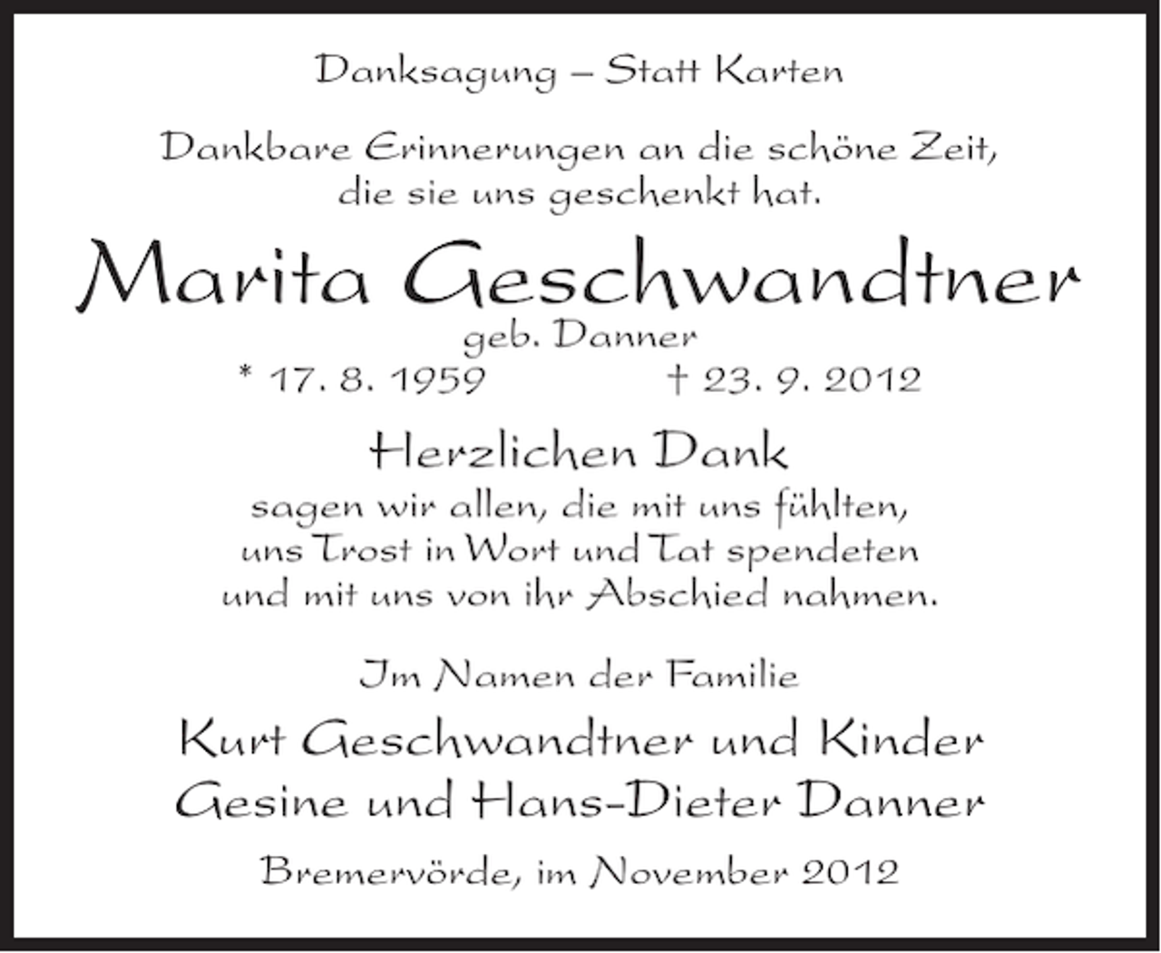<p>Danksagung – Statt Karten<br />Dankbare Erinnerungen an die schöne Zeit,<br />die sie uns geschenkt hat.</p><p>Marita Geschwandtner<br />geb. Danner<br />* 17. 8. 1959</p><p>† 23. 9. 2012</p><p>Herzlichen Dank<br />sagen wir allen, die mit uns fühlten,<br />uns Trost in Wort und Tat spendeten<br />und mit uns von ihr Abschied nahmen.<br />Im Namen der Familie</p><p>Kurt Geschwandtner und Kinder<br />Gesine und Hans-Dieter Danner<br />Bremervörde, im November 2012</p>