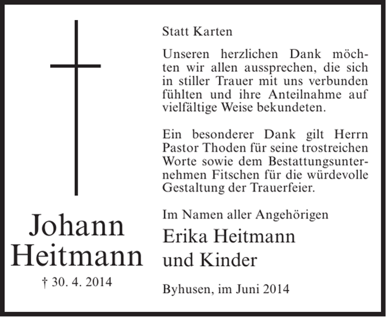 <p>Statt Karten<br />Unseren herzlichen Dank möchten wir allen aussprechen, die sich<br />in stiller Trauer mit uns verbunden<br />fühlten und ihre Anteilnahme auf<br />vielfältige Weise bekundeten.<br />Ein besonderer Dank gilt Herrn<br />Pastor Thoden für seine trostreichen<br />Worte sowie dem Bestattungsunternehmen Fitschen für die würdevolle<br />Gestaltung der Trauerfeier.</p><p>Johann<br />Heitmann<br />† 30. 4. 2014</p><p>Im Namen aller Angehörigen</p><p>Erika Heitmann<br />und Kinder<br />Byhusen, im Juni 2014</p>