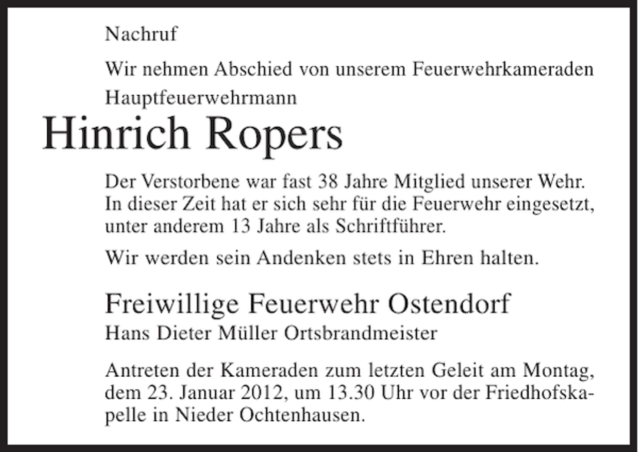 <p>Nachruf<br />Wir nehmen Abschied von unserem Feuerwehrkameraden<br />Hauptfeuerwehrmann</p><p>Hinrich Ropers<br />Der Verstorbene war fast 38 Jahre Mitglied unserer Wehr.<br />In dieser Zeit hat er sich sehr für die Feuerwehr eingesetzt,<br />unter anderem 13 Jahre als Schriftführer.<br />Wir werden sein Andenken stets in Ehren halten.</p><p>Freiwillige Feuerwehr Ostendorf<br />Hans Dieter Müller Ortsbrandmeister<br />Antreten der Kameraden zum letzten Geleit am Montag,<br />dem 23. Januar 2012, um 13.30 Uhr vor der Friedhofskapelle in Nieder Ochtenhausen.</p>