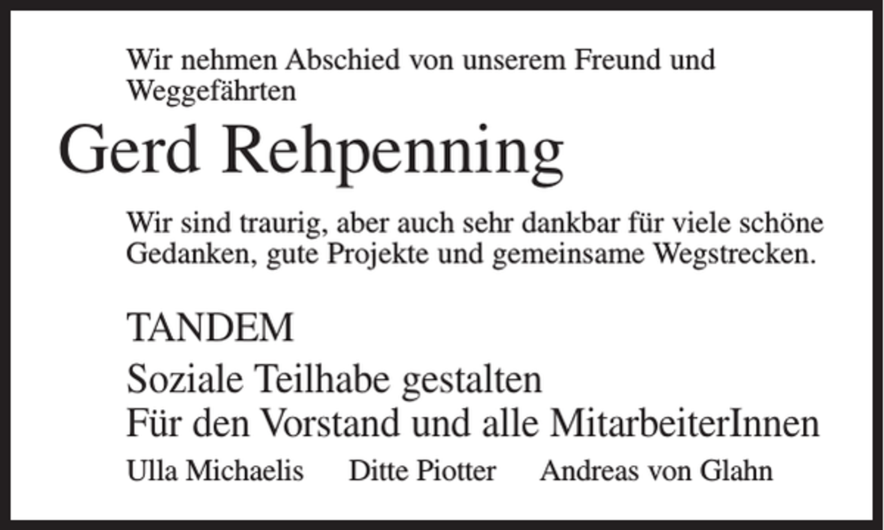 <p>Wir nehmen Abschied von unserem Freund und<br />Weggefährten</p><p>Gerd Rehpenning<br />Wir sind traurig, aber auch sehr dankbar für viele schöne<br />Gedanken, gute Projekte und gemeinsame Wegstrecken.</p><p>TANDEM<br />Soziale Teilhabe gestalten<br />Für den Vorstand und alle MitarbeiterInnen<br />Ulla Michaelis Ditte Piotter Andreas von Glahn</p>
