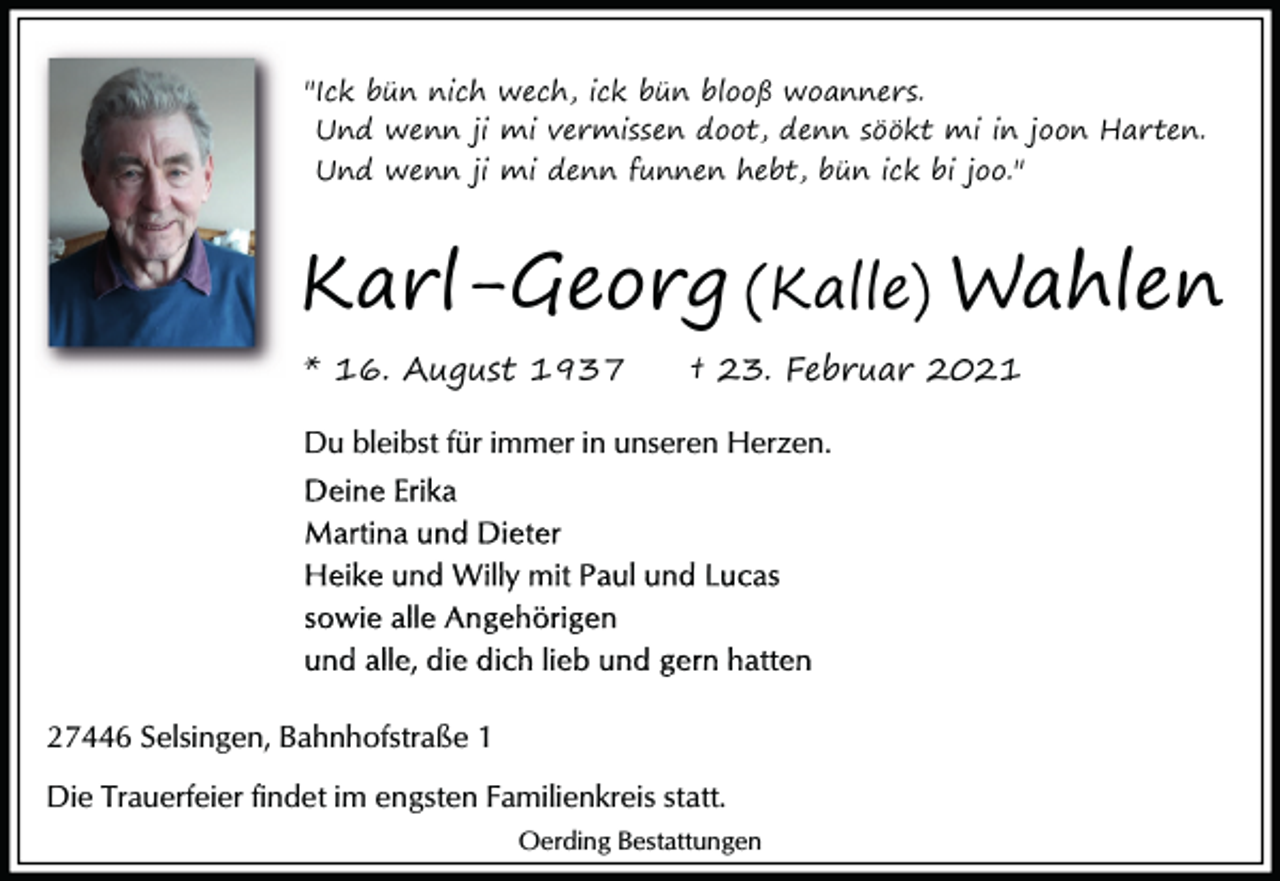 <p>"Ick bün nich wech, ick bün blooß woanners.<br />Und wenn ji mi vermissen doot, denn söökt mi in joon Harten.<br />Und wenn ji mi denn funnen hebt, bün ick bi joo."</p><p>Karl-Georg (Kalle) Wahlen<br />* 16. August 1937</p><p>† 23. Februar 2021</p><p>Du bleibst für immer in unseren Herzen.</p><p>27446 Selsingen, Bahnhofstraße 1<br />Die Trauerfeier findet im engsten Familienkreis statt.<br />Oerding Bestattungen</p>