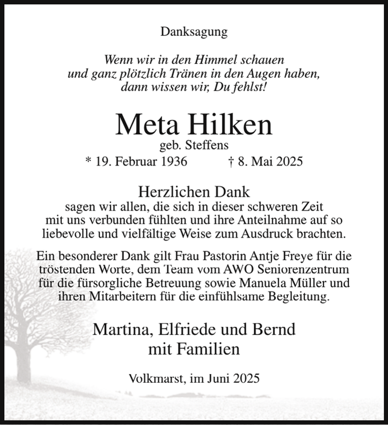 <p>Danksagung<br />Wenn wir in den Himmel schauen<br />und ganz plötzlich Tränen in den Augen haben,<br />dann wissen wir, Du fehlst!</p><p>Meta<br />Hilken<br />geb. Steffens</p><p>* 19. Februar 1936</p><p>† 8. Mai 2025</p><p>Herzlichen Dank</p><p>sagen wir allen, die sich in dieser schweren Zeit<br />mit uns verbunden fühlten und ihre Anteilnahme auf so<br />liebevolle und vielfältige Weise zum Ausdruck brachten.<br />Ein besonderer Dank gilt Frau Pastorin Antje Freye für die<br />tröstenden Worte, dem Team vom AWO Seniorenzentrum<br />für die fürsorgliche Betreuung sowie Manuela Müller und<br />ihren Mitarbeitern für die einfühlsame Begleitung.</p><p>Martina, Elfriede und Bernd<br />mit Familien<br />Volkmarst, im Juni 2025</p>