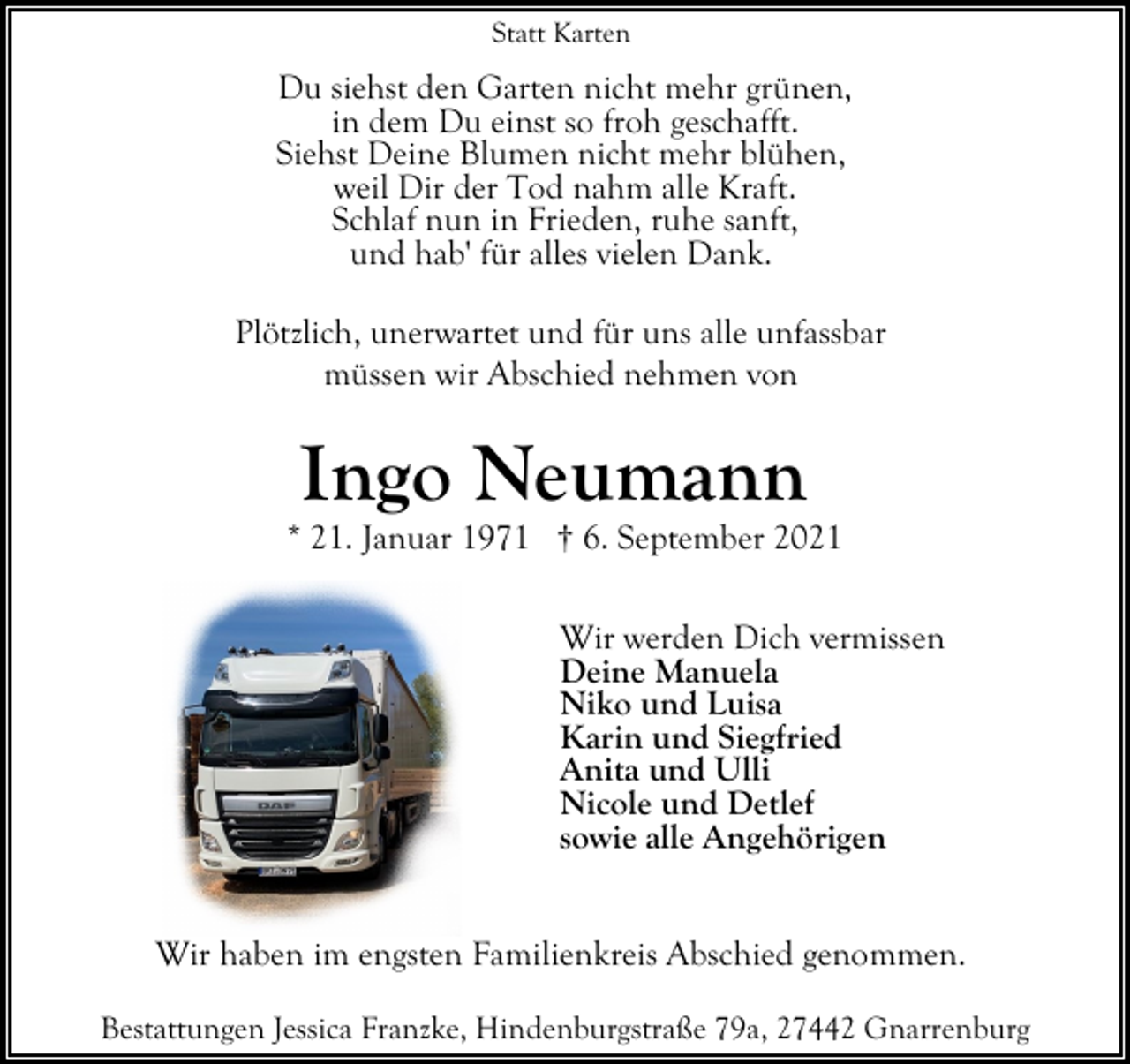 <p>Statt Karten</p><p>Du siehst den Garten nicht mehr grünen,<br />in dem Du einst so froh geschafft.<br />Siehst Deine Blumen nicht mehr blühen,<br />weil Dir der Tod nahm alle Kraft.<br />Schlaf nun in Frieden, ruhe sanft,<br />und hab' für alles vielen Dank.<br />Plötzlich, unerwartet und für uns alle unfassbar<br />müssen wir Abschied nehmen von</p><p>Ingo Neumann</p><p>* 21. Januar 1971 † 6. September 2021<br />Wir werden Dich vermissen<br />Deine Manuela<br />Niko und Luisa<br />Karin und Siegfried<br />Anita und Ulli<br />Nicole und Detlef<br />sowie alle Angehörigen<br />Wir haben im engsten Familienkreis Abschied genommen.<br />Bestattungen Jessica Franzke, Hindenburgstraße 79a, 27442 Gnarrenburg</p>