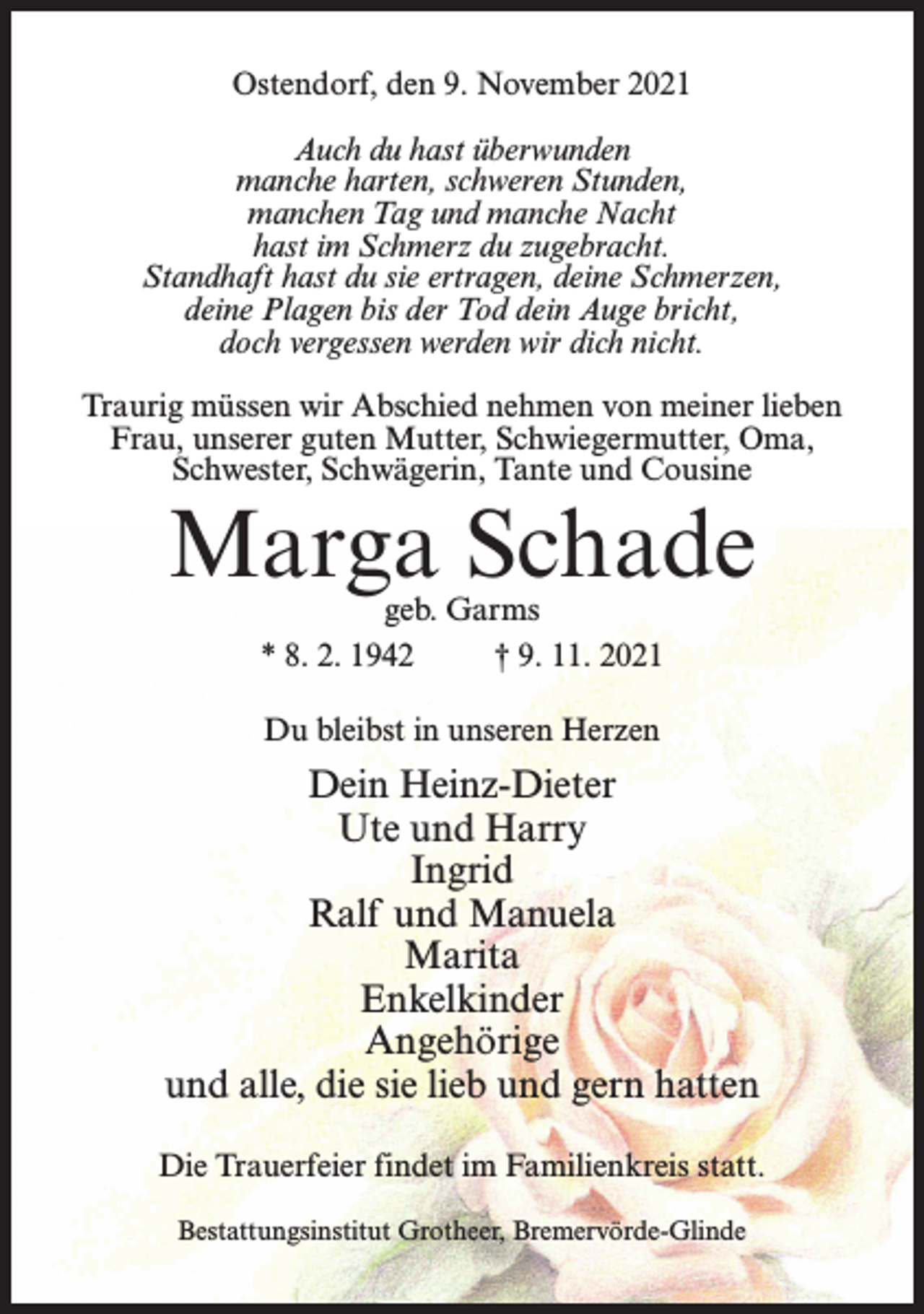 <p>Ostendorf, den 9. November 2021<br />Auch du hast überwunden<br />manche harten, schweren Stunden,<br />manchen Tag und manche Nacht<br />hast im Schmerz du zugebracht.<br />Standhaft hast du sie ertragen, deine Schmerzen,<br />deine Plagen bis der Tod dein Auge bricht,<br />doch vergessen werden wir dich nicht.<br />Traurig müssen wir Abschied nehmen von meiner lieben<br />Frau, unserer guten Mutter, Schwiegermutter, Oma,<br />Schwester, Schwägerin, Tante und Cousine</p><p>Marga Schade<br />geb. Garms<br />* 8. 2. 1942 † 9. 11. 2021<br />Du bleibst in unseren Herzen</p><p>Dein Heinz-Dieter<br />Ute und Harry<br />Ingrid<br />Ralf und Manuela<br />Marita<br />Enkelkinder<br />Angehörige<br />und alle, die sie lieb und gern hatten<br />Die Trauerfeier findet im Familienkreis statt.<br />Bestattungsinstitut Grotheer, Bremervörde-Glinde</p>