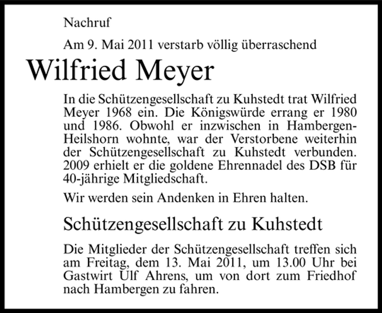 <p>Nachruf Am 9. Mai 2011 verstarb völlig überraschend</p><p>Wilfried Meyer<br />In die Schützengesellschaft zu Kuhstedt trat Wilfried Meyer 1968 ein. Die Königswürde errang er 1980 und 1986. Obwohl er inzwischen in HambergenHeilshorn wohnte, war der Verstorbene weiterhin der Schützengesellschaft zu Kuhstedt verbunden. 2009 erhielt er die goldene Ehrennadel des DSB für 40-jährige Mitgliedschaft. Wir werden sein Andenken in Ehren halten.</p><p>Schützengesellschaft zu Kuhstedt<br />Die Mitglieder der Schützengesellschaft treffen sich am Freitag, dem 13. Mai 2011, um 13.00 Uhr bei Gastwirt Ulf Ahrens, um von dort zum Friedhof nach Hambergen zu fahren.</p>
